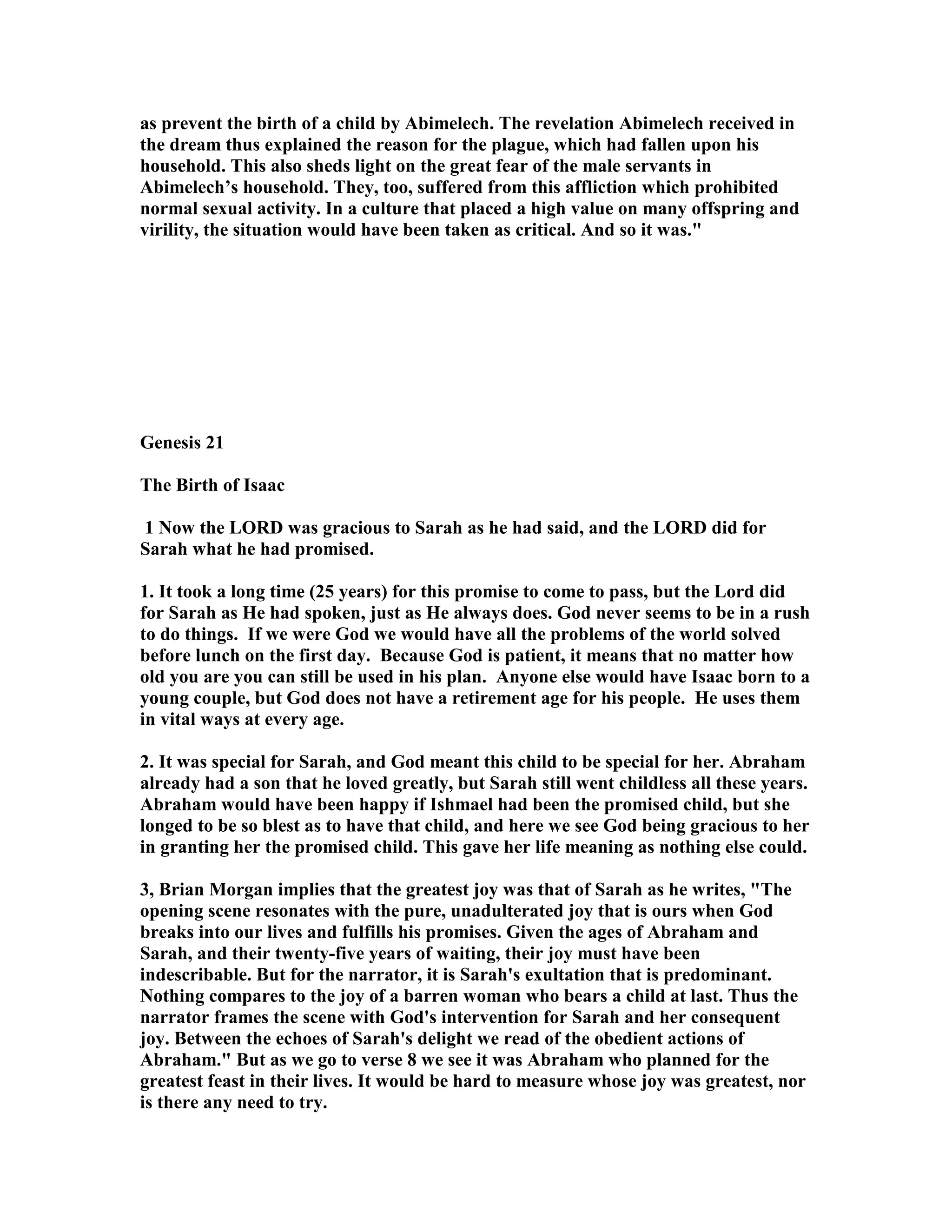 as prevent the birth of a child by Abimelech. The revelation Abimelech received in 
the dream thus explained the reason for the plague, which had fallen upon his 
household. This also sheds light on the great fear of the male servants in 
Abimelech’s household. They, too, suffered from this affliction which prohibited 
normal sexual activity. In a culture that placed a high value on many offspring and 
virility, the situation would have been taken as critical. And so it was. 
Genesis 21 
The Birth of Isaac 
1 ow the LORD was gracious to Sarah as he had said, and the LORD did for 
Sarah what he had promised. 
1. It took a long time (25 years) for this promise to come to pass, but the Lord did 
for Sarah as He had spoken, just as He always does. God never seems to be in a rush 
to do things. If we were God we would have all the problems of the world solved 
before lunch on the first day. Because God is patient, it means that no matter how 
old you are you can still be used in his plan. Anyone else would have Isaac born to a 
young couple, but God does not have a retirement age for his people. He uses them 
in vital ways at every age. 
2. It was special for Sarah, and God meant this child to be special for her. Abraham 
already had a son that he loved greatly, but Sarah still went childless all these years. 
Abraham would have been happy if Ishmael had been the promised child, but she 
longed to be so blest as to have that child, and here we see God being gracious to her 
in granting her the promised child. This gave her life meaning as nothing else could. 
3, Brian Morgan implies that the greatest joy was that of Sarah as he writes, The 
opening scene resonates with the pure, unadulterated joy that is ours when God 
breaks into our lives and fulfills his promises. Given the ages of Abraham and 
Sarah, and their twenty-five years of waiting, their joy must have been 
indescribable. But for the narrator, it is Sarah's exultation that is predominant. 
othing compares to the joy of a barren woman who bears a child at last. Thus the 
narrator frames the scene with God's intervention for Sarah and her consequent 
joy. Between the echoes of Sarah's delight we read of the obedient actions of 
Abraham. But as we go to verse 8 we see it was Abraham who planned for the 
greatest feast in their lives. It would be hard to measure whose joy was greatest, nor 
is there any need to try. 
 