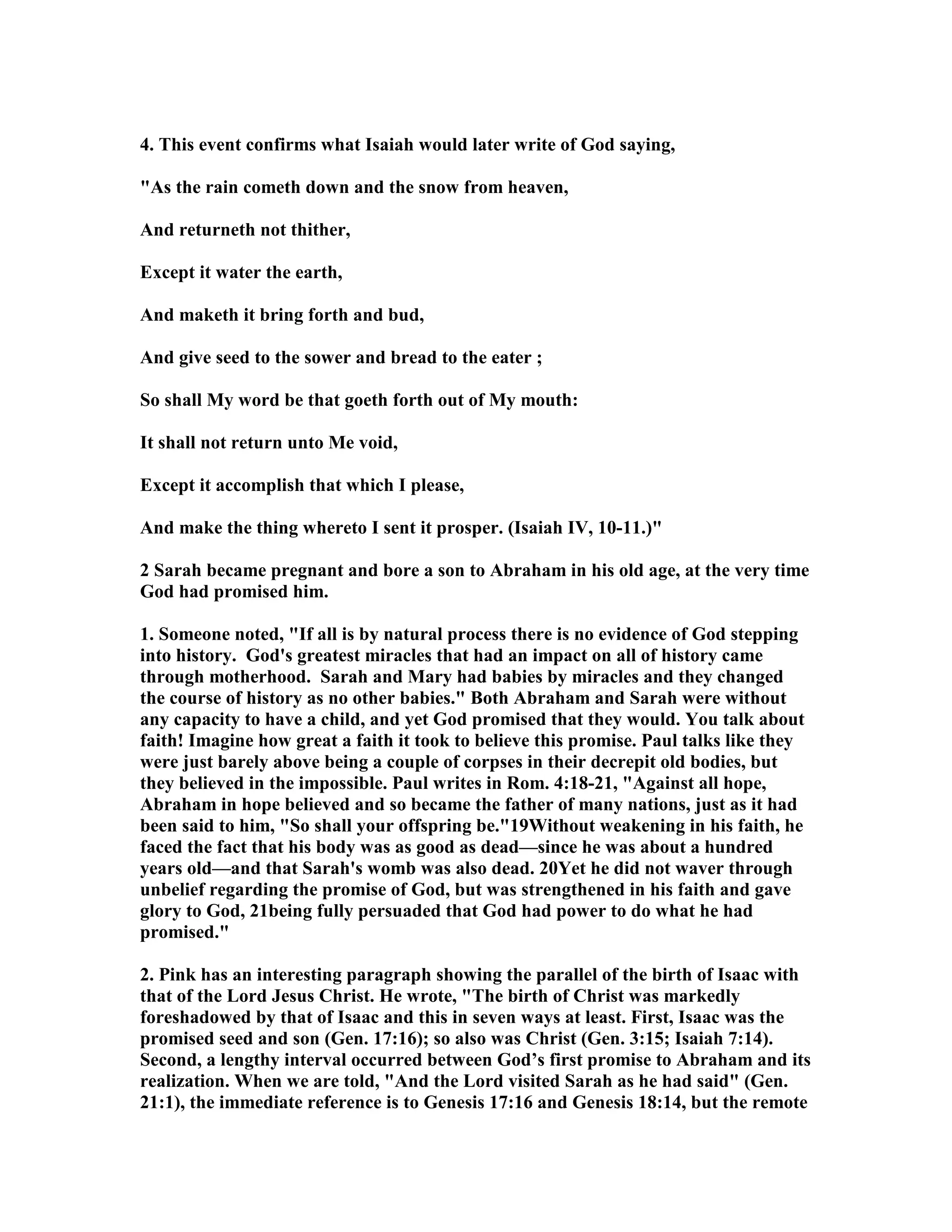 4. This event confirms what Isaiah would later write of God saying, 
As the rain cometh down and the snow from heaven, 
And returneth not thither, 
Except it water the earth, 
And maketh it bring forth and bud, 
And give seed to the sower and bread to the eater ; 
So shall My word be that goeth forth out of My mouth: 
It shall not return unto Me void, 
Except it accomplish that which I please, 
And make the thing whereto I sent it prosper. (Isaiah IV, 10-11.) 
2 Sarah became pregnant and bore a son to Abraham in his old age, at the very time 
God had promised him. 
1. Someone noted, If all is by natural process there is no evidence of God stepping 
into history. God's greatest miracles that had an impact on all of history came 
through motherhood. Sarah and Mary had babies by miracles and they changed 
the course of history as no other babies. Both Abraham and Sarah were without 
any capacity to have a child, and yet God promised that they would. You talk about 
faith! Imagine how great a faith it took to believe this promise. Paul talks like they 
were just barely above being a couple of corpses in their decrepit old bodies, but 
they believed in the impossible. Paul writes in Rom. 4:18-21, Against all hope, 
Abraham in hope believed and so became the father of many nations, just as it had 
been said to him, So shall your offspring be.19Without weakening in his faith, he 
faced the fact that his body was as good as dead—since he was about a hundred 
years old—and that Sarah's womb was also dead. 20Yet he did not waver through 
unbelief regarding the promise of God, but was strengthened in his faith and gave 
glory to God, 21being fully persuaded that God had power to do what he had 
promised. 
2. Pink has an interesting paragraph showing the parallel of the birth of Isaac with 
that of the Lord Jesus Christ. He wrote, The birth of Christ was markedly 
foreshadowed by that of Isaac and this in seven ways at least. First, Isaac was the 
promised seed and son (Gen. 17:16); so also was Christ (Gen. 3:15; Isaiah 7:14). 
Second, a lengthy interval occurred between God’s first promise to Abraham and its 
realization. When we are told, And the Lord visited Sarah as he had said (Gen. 
21:1), the immediate reference is to Genesis 17:16 and Genesis 18:14, but the remote 
 