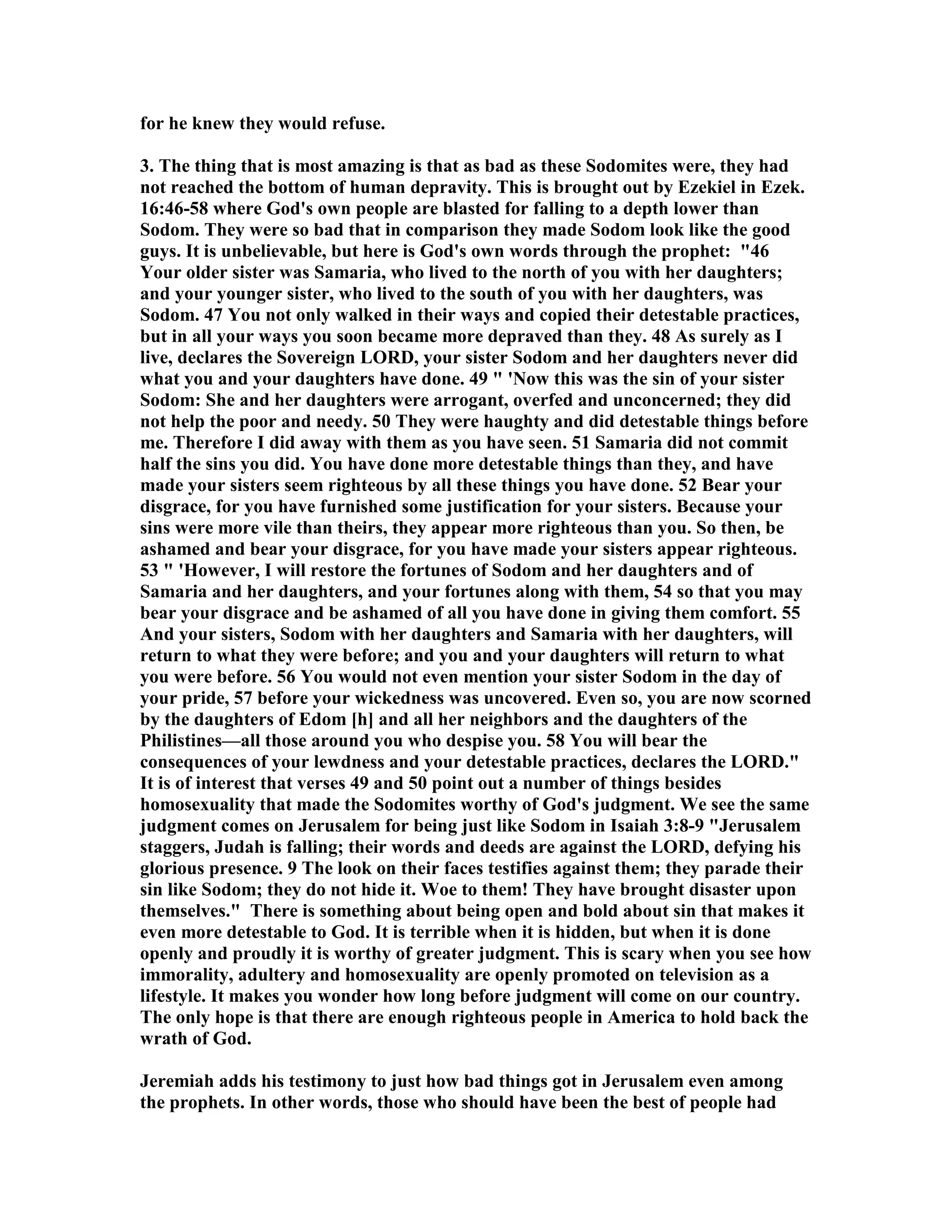 for he knew they would refuse. 
3. The thing that is most amazing is that as bad as these Sodomites were, they had 
not reached the bottom of human depravity. This is brought out by Ezekiel in Ezek. 
16:46-58 where God's own people are blasted for falling to a depth lower than 
Sodom. They were so bad that in comparison they made Sodom look like the good 
guys. It is unbelievable, but here is God's own words through the prophet: 46 
Your older sister was Samaria, who lived to the north of you with her daughters; 
and your younger sister, who lived to the south of you with her daughters, was 
Sodom. 47 You not only walked in their ways and copied their detestable practices, 
but in all your ways you soon became more depraved than they. 48 As surely as I 
live, declares the Sovereign LORD, your sister Sodom and her daughters never did 
what you and your daughters have done. 49  'ow this was the sin of your sister 
Sodom: She and her daughters were arrogant, overfed and unconcerned; they did 
not help the poor and needy. 50 They were haughty and did detestable things before 
me. Therefore I did away with them as you have seen. 51 Samaria did not commit 
half the sins you did. You have done more detestable things than they, and have 
made your sisters seem righteous by all these things you have done. 52 Bear your 
disgrace, for you have furnished some justification for your sisters. Because your 
sins were more vile than theirs, they appear more righteous than you. So then, be 
ashamed and bear your disgrace, for you have made your sisters appear righteous. 
53  'However, I will restore the fortunes of Sodom and her daughters and of 
Samaria and her daughters, and your fortunes along with them, 54 so that you may 
bear your disgrace and be ashamed of all you have done in giving them comfort. 55 
And your sisters, Sodom with her daughters and Samaria with her daughters, will 
return to what they were before; and you and your daughters will return to what 
you were before. 56 You would not even mention your sister Sodom in the day of 
your pride, 57 before your wickedness was uncovered. Even so, you are now scorned 
by the daughters of Edom [h] and all her neighbors and the daughters of the 
Philistines—all those around you who despise you. 58 You will bear the 
consequences of your lewdness and your detestable practices, declares the LORD. 
It is of interest that verses 49 and 50 point out a number of things besides 
homosexuality that made the Sodomites worthy of God's judgment. We see the same 
judgment comes on Jerusalem for being just like Sodom in Isaiah 3:8-9 Jerusalem 
staggers, Judah is falling; their words and deeds are against the LORD, defying his 
glorious presence. 9 The look on their faces testifies against them; they parade their 
sin like Sodom; they do not hide it. Woe to them! They have brought disaster upon 
themselves. There is something about being open and bold about sin that makes it 
even more detestable to God. It is terrible when it is hidden, but when it is done 
openly and proudly it is worthy of greater judgment. This is scary when you see how 
immorality, adultery and homosexuality are openly promoted on television as a 
lifestyle. It makes you wonder how long before judgment will come on our country. 
The only hope is that there are enough righteous people in America to hold back the 
wrath of God. 
Jeremiah adds his testimony to just how bad things got in Jerusalem even among 
the prophets. In other words, those who should have been the best of people had 
 