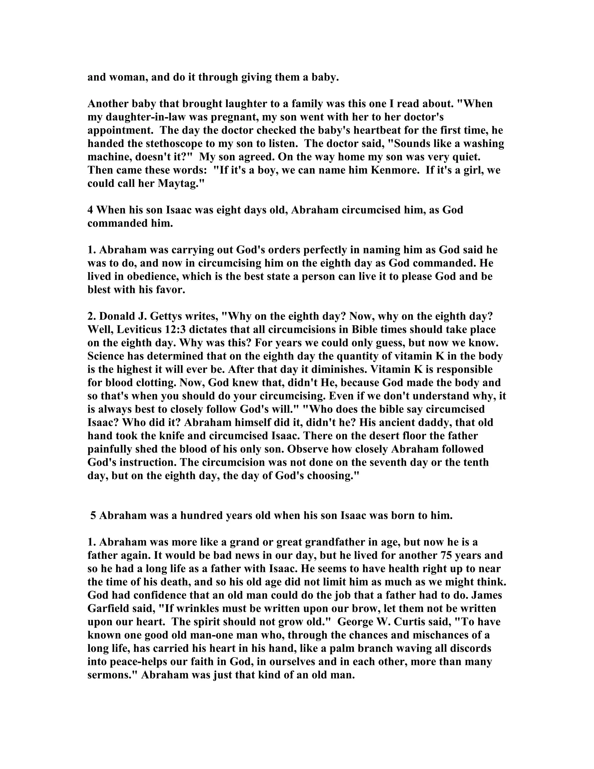 and woman, and do it through giving them a baby. 
Another baby that brought laughter to a family was this one I read about. When 
my daughter-in-law was pregnant, my son went with her to her doctor's 
appointment. The day the doctor checked the baby's heartbeat for the first time, he 
handed the stethoscope to my son to listen. The doctor said, Sounds like a washing 
machine, doesn't it? My son agreed. On the way home my son was very quiet. 
Then came these words: If it's a boy, we can name him Kenmore. If it's a girl, we 
could call her Maytag. 
4 When his son Isaac was eight days old, Abraham circumcised him, as God 
commanded him. 
1. Abraham was carrying out God's orders perfectly in naming him as God said he 
was to do, and now in circumcising him on the eighth day as God commanded. He 
lived in obedience, which is the best state a person can live it to please God and be 
blest with his favor. 
2. Donald J. Gettys writes, Why on the eighth day? ow, why on the eighth day? 
Well, Leviticus 12:3 dictates that all circumcisions in Bible times should take place 
on the eighth day. Why was this? For years we could only guess, but now we know. 
Science has determined that on the eighth day the quantity of vitamin K in the body 
is the highest it will ever be. After that day it diminishes. Vitamin K is responsible 
for blood clotting. ow, God knew that, didn't He, because God made the body and 
so that's when you should do your circumcising. Even if we don't understand why, it 
is always best to closely follow God's will. Who does the bible say circumcised 
Isaac? Who did it? Abraham himself did it, didn't he? His ancient daddy, that old 
hand took the knife and circumcised Isaac. There on the desert floor the father 
painfully shed the blood of his only son. Observe how closely Abraham followed 
God's instruction. The circumcision was not done on the seventh day or the tenth 
day, but on the eighth day, the day of God's choosing. 
5 Abraham was a hundred years old when his son Isaac was born to him. 
1. Abraham was more like a grand or great grandfather in age, but now he is a 
father again. It would be bad news in our day, but he lived for another 75 years and 
so he had a long life as a father with Isaac. He seems to have health right up to near 
the time of his death, and so his old age did not limit him as much as we might think. 
God had confidence that an old man could do the job that a father had to do. James 
Garfield said, If wrinkles must be written upon our brow, let them not be written 
upon our heart. The spirit should not grow old. George W. Curtis said, To have 
known one good old man-one man who, through the chances and mischances of a 
long life, has carried his heart in his hand, like a palm branch waving all discords 
into peace-helps our faith in God, in ourselves and in each other, more than many 
sermons. Abraham was just that kind of an old man. 
 