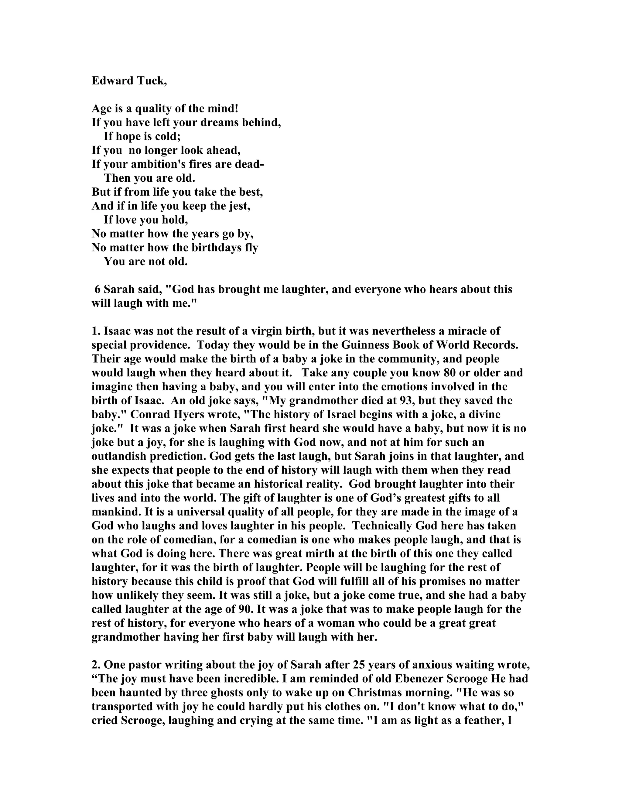 Edward Tuck, 
Age is a quality of the mind! 
If you have left your dreams behind, 
If hope is cold; 
If you no longer look ahead, 
If your ambition's fires are dead- 
Then you are old. 
But if from life you take the best, 
And if in life you keep the jest, 
If love you hold, 
o matter how the years go by, 
o matter how the birthdays fly 
You are not old. 
6 Sarah said, God has brought me laughter, and everyone who hears about this 
will laugh with me. 
1. Isaac was not the result of a virgin birth, but it was nevertheless a miracle of 
special providence. Today they would be in the Guinness Book of World Records. 
Their age would make the birth of a baby a joke in the community, and people 
would laugh when they heard about it. Take any couple you know 80 or older and 
imagine then having a baby, and you will enter into the emotions involved in the 
birth of Isaac. An old joke says, My grandmother died at 93, but they saved the 
baby. Conrad Hyers wrote, The history of Israel begins with a joke, a divine 
joke. It was a joke when Sarah first heard she would have a baby, but now it is no 
joke but a joy, for she is laughing with God now, and not at him for such an 
outlandish prediction. God gets the last laugh, but Sarah joins in that laughter, and 
she expects that people to the end of history will laugh with them when they read 
about this joke that became an historical reality. God brought laughter into their 
lives and into the world. The gift of laughter is one of God’s greatest gifts to all 
mankind. It is a universal quality of all people, for they are made in the image of a 
God who laughs and loves laughter in his people. Technically God here has taken 
on the role of comedian, for a comedian is one who makes people laugh, and that is 
what God is doing here. There was great mirth at the birth of this one they called 
laughter, for it was the birth of laughter. People will be laughing for the rest of 
history because this child is proof that God will fulfill all of his promises no matter 
how unlikely they seem. It was still a joke, but a joke come true, and she had a baby 
called laughter at the age of 90. It was a joke that was to make people laugh for the 
rest of history, for everyone who hears of a woman who could be a great great 
grandmother having her first baby will laugh with her. 
2. One pastor writing about the joy of Sarah after 25 years of anxious waiting wrote, 
“The joy must have been incredible. I am reminded of old Ebenezer Scrooge He had 
been haunted by three ghosts only to wake up on Christmas morning. He was so 
transported with joy he could hardly put his clothes on. I don't know what to do, 
cried Scrooge, laughing and crying at the same time. I am as light as a feather, I 
 