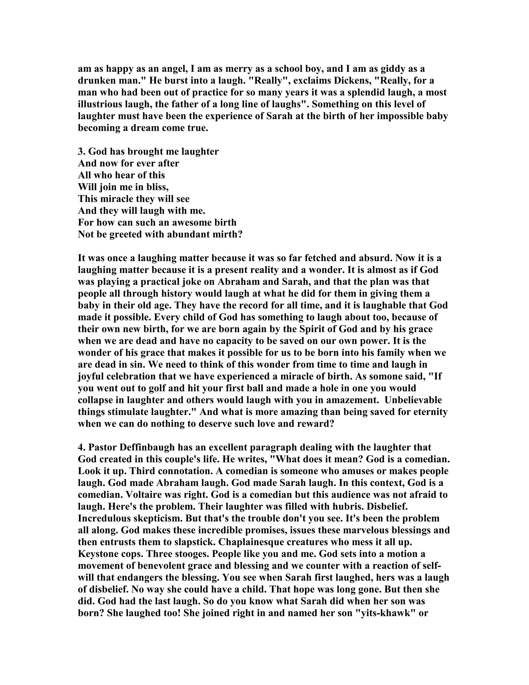am as happy as an angel, I am as merry as a school boy, and I am as giddy as a 
drunken man. He burst into a laugh. Really, exclaims Dickens, Really, for a 
man who had been out of practice for so many years it was a splendid laugh, a most 
illustrious laugh, the father of a long line of laughs. Something on this level of 
laughter must have been the experience of Sarah at the birth of her impossible baby 
becoming a dream come true. 
3. God has brought me laughter 
And now for ever after 
All who hear of this 
Will join me in bliss, 
This miracle they will see 
And they will laugh with me. 
For how can such an awesome birth 
ot be greeted with abundant mirth? 
It was once a laughing matter because it was so far fetched and absurd. ow it is a 
laughing matter because it is a present reality and a wonder. It is almost as if God 
was playing a practical joke on Abraham and Sarah, and that the plan was that 
people all through history would laugh at what he did for them in giving them a 
baby in their old age. They have the record for all time, and it is laughable that God 
made it possible. Every child of God has something to laugh about too, because of 
their own new birth, for we are born again by the Spirit of God and by his grace 
when we are dead and have no capacity to be saved on our own power. It is the 
wonder of his grace that makes it possible for us to be born into his family when we 
are dead in sin. We need to think of this wonder from time to time and laugh in 
joyful celebration that we have experienced a miracle of birth. As somone said, If 
you went out to golf and hit your first ball and made a hole in one you would 
collapse in laughter and others would laugh with you in amazement. Unbelievable 
things stimulate laughter. And what is more amazing than being saved for eternity 
when we can do nothing to deserve such love and reward? 
4. Pastor Deffinbaugh has an excellent paragraph dealing with the laughter that 
God created in this couple's life. He writes, What does it mean? God is a comedian. 
Look it up. Third connotation. A comedian is someone who amuses or makes people 
laugh. God made Abraham laugh. God made Sarah laugh. In this context, God is a 
comedian. Voltaire was right. God is a comedian but this audience was not afraid to 
laugh. Here's the problem. Their laughter was filled with hubris. Disbelief. 
Incredulous skepticism. But that's the trouble don't you see. It's been the problem 
all along. God makes these incredible promises, issues these marvelous blessings and 
then entrusts them to slapstick. Chaplainesque creatures who mess it all up. 
Keystone cops. Three stooges. People like you and me. God sets into a motion a 
movement of benevolent grace and blessing and we counter with a reaction of self-will 
that endangers the blessing. You see when Sarah first laughed, hers was a laugh 
of disbelief. o way she could have a child. That hope was long gone. But then she 
did. God had the last laugh. So do you know what Sarah did when her son was 
born? She laughed too! She joined right in and named her son yits-khawk or 
 