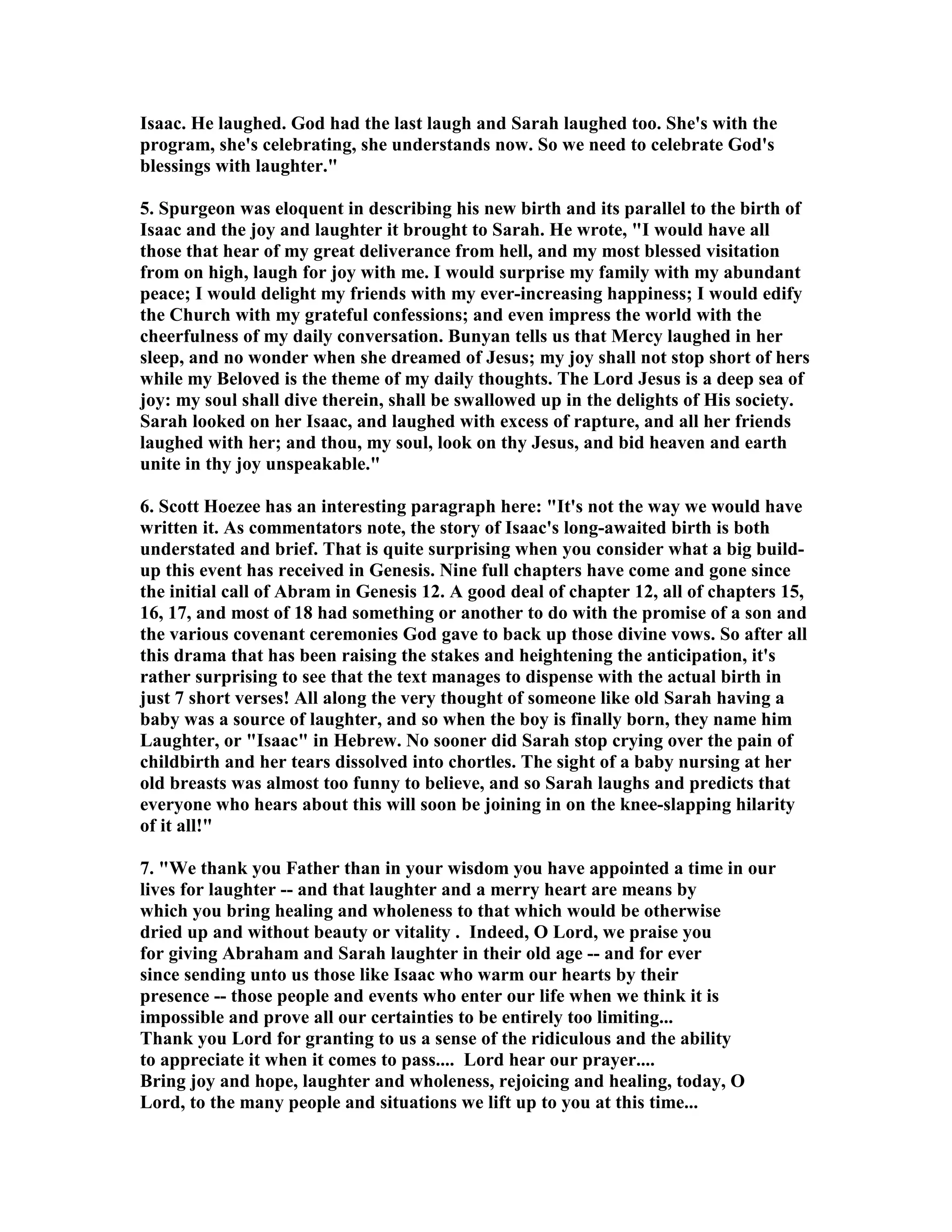 Isaac. He laughed. God had the last laugh and Sarah laughed too. She's with the 
program, she's celebrating, she understands now. So we need to celebrate God's 
blessings with laughter. 
5. Spurgeon was eloquent in describing his new birth and its parallel to the birth of 
Isaac and the joy and laughter it brought to Sarah. He wrote, I would have all 
those that hear of my great deliverance from hell, and my most blessed visitation 
from on high, laugh for joy with me. I would surprise my family with my abundant 
peace; I would delight my friends with my ever-increasing happiness; I would edify 
the Church with my grateful confessions; and even impress the world with the 
cheerfulness of my daily conversation. Bunyan tells us that Mercy laughed in her 
sleep, and no wonder when she dreamed of Jesus; my joy shall not stop short of hers 
while my Beloved is the theme of my daily thoughts. The Lord Jesus is a deep sea of 
joy: my soul shall dive therein, shall be swallowed up in the delights of His society. 
Sarah looked on her Isaac, and laughed with excess of rapture, and all her friends 
laughed with her; and thou, my soul, look on thy Jesus, and bid heaven and earth 
unite in thy joy unspeakable. 
6. Scott Hoezee has an interesting paragraph here: It's not the way we would have 
written it. As commentators note, the story of Isaac's long-awaited birth is both 
understated and brief. That is quite surprising when you consider what a big build-up 
this event has received in Genesis. ine full chapters have come and gone since 
the initial call of Abram in Genesis 12. A good deal of chapter 12, all of chapters 15, 
16, 17, and most of 18 had something or another to do with the promise of a son and 
the various covenant ceremonies God gave to back up those divine vows. So after all 
this drama that has been raising the stakes and heightening the anticipation, it's 
rather surprising to see that the text manages to dispense with the actual birth in 
just 7 short verses! All along the very thought of someone like old Sarah having a 
baby was a source of laughter, and so when the boy is finally born, they name him 
Laughter, or Isaac in Hebrew. o sooner did Sarah stop crying over the pain of 
childbirth and her tears dissolved into chortles. The sight of a baby nursing at her 
old breasts was almost too funny to believe, and so Sarah laughs and predicts that 
everyone who hears about this will soon be joining in on the knee-slapping hilarity 
of it all! 
7. We thank you Father than in your wisdom you have appointed a time in our 
lives for laughter -- and that laughter and a merry heart are means by 
which you bring healing and wholeness to that which would be otherwise 
dried up and without beauty or vitality . Indeed, O Lord, we praise you 
for giving Abraham and Sarah laughter in their old age -- and for ever 
since sending unto us those like Isaac who warm our hearts by their 
presence -- those people and events who enter our life when we think it is 
impossible and prove all our certainties to be entirely too limiting... 
Thank you Lord for granting to us a sense of the ridiculous and the ability 
to appreciate it when it comes to pass.... Lord hear our prayer.... 
Bring joy and hope, laughter and wholeness, rejoicing and healing, today, O 
Lord, to the many people and situations we lift up to you at this time... 
 