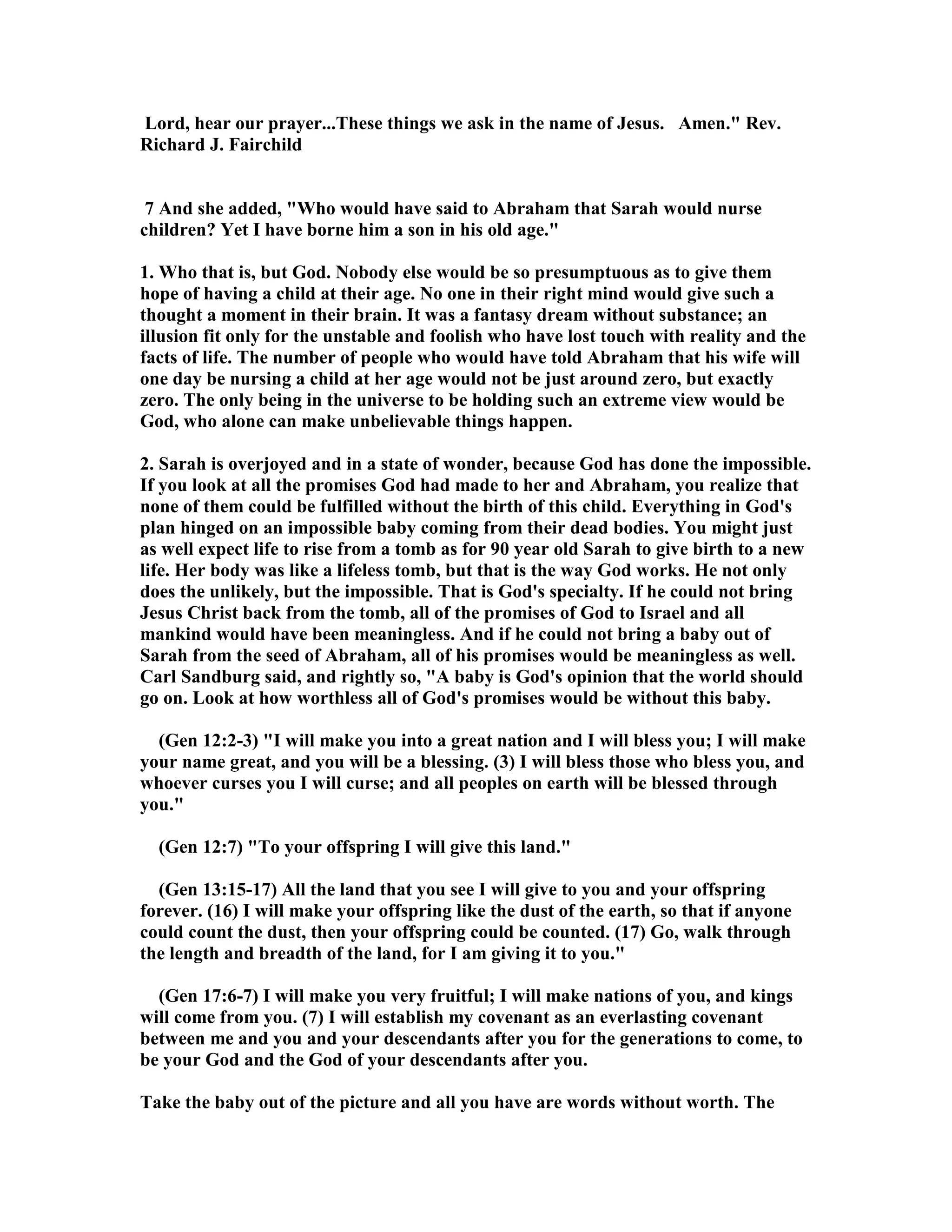 Lord, hear our prayer...These things we ask in the name of Jesus. Amen. Rev. 
Richard J. Fairchild 
7 And she added, Who would have said to Abraham that Sarah would nurse 
children? Yet I have borne him a son in his old age. 
1. Who that is, but God. obody else would be so presumptuous as to give them 
hope of having a child at their age. o one in their right mind would give such a 
thought a moment in their brain. It was a fantasy dream without substance; an 
illusion fit only for the unstable and foolish who have lost touch with reality and the 
facts of life. The number of people who would have told Abraham that his wife will 
one day be nursing a child at her age would not be just around zero, but exactly 
zero. The only being in the universe to be holding such an extreme view would be 
God, who alone can make unbelievable things happen. 
2. Sarah is overjoyed and in a state of wonder, because God has done the impossible. 
If you look at all the promises God had made to her and Abraham, you realize that 
none of them could be fulfilled without the birth of this child. Everything in God's 
plan hinged on an impossible baby coming from their dead bodies. You might just 
as well expect life to rise from a tomb as for 90 year old Sarah to give birth to a new 
life. Her body was like a lifeless tomb, but that is the way God works. He not only 
does the unlikely, but the impossible. That is God's specialty. If he could not bring 
Jesus Christ back from the tomb, all of the promises of God to Israel and all 
mankind would have been meaningless. And if he could not bring a baby out of 
Sarah from the seed of Abraham, all of his promises would be meaningless as well. 
Carl Sandburg said, and rightly so, A baby is God's opinion that the world should 
go on. Look at how worthless all of God's promises would be without this baby. 
(Gen 12:2-3) I will make you into a great nation and I will bless you; I will make 
your name great, and you will be a blessing. (3) I will bless those who bless you, and 
whoever curses you I will curse; and all peoples on earth will be blessed through 
you. 
(Gen 12:7) To your offspring I will give this land. 
(Gen 13:15-17) All the land that you see I will give to you and your offspring 
forever. (16) I will make your offspring like the dust of the earth, so that if anyone 
could count the dust, then your offspring could be counted. (17) Go, walk through 
the length and breadth of the land, for I am giving it to you. 
(Gen 17:6-7) I will make you very fruitful; I will make nations of you, and kings 
will come from you. (7) I will establish my covenant as an everlasting covenant 
between me and you and your descendants after you for the generations to come, to 
be your God and the God of your descendants after you. 
Take the baby out of the picture and all you have are words without worth. The 
 