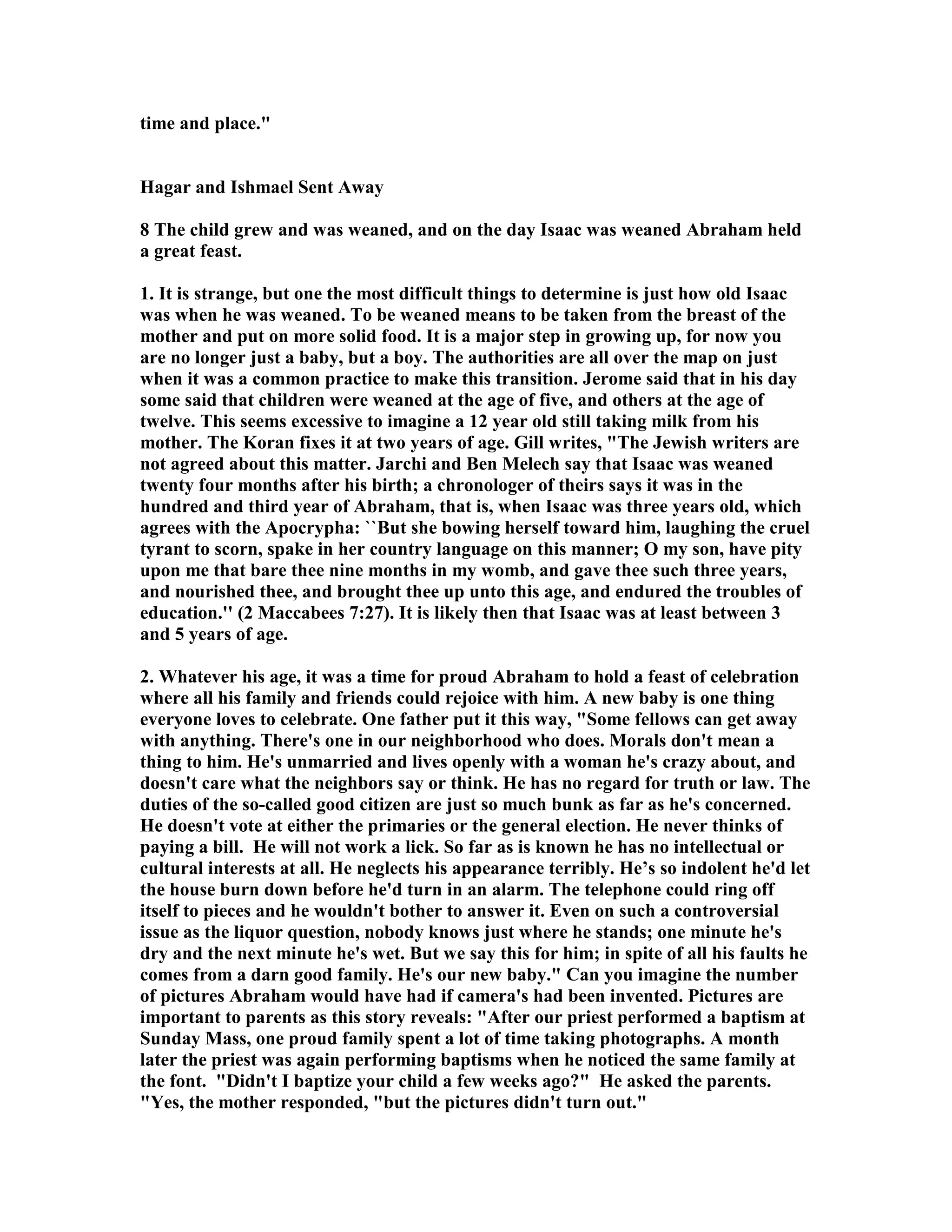 time and place. 
Hagar and Ishmael Sent Away 
8 The child grew and was weaned, and on the day Isaac was weaned Abraham held 
a great feast. 
1. It is strange, but one the most difficult things to determine is just how old Isaac 
was when he was weaned. To be weaned means to be taken from the breast of the 
mother and put on more solid food. It is a major step in growing up, for now you 
are no longer just a baby, but a boy. The authorities are all over the map on just 
when it was a common practice to make this transition. Jerome said that in his day 
some said that children were weaned at the age of five, and others at the age of 
twelve. This seems excessive to imagine a 12 year old still taking milk from his 
mother. The Koran fixes it at two years of age. Gill writes, The Jewish writers are 
not agreed about this matter. Jarchi and Ben Melech say that Isaac was weaned 
twenty four months after his birth; a chronologer of theirs says it was in the 
hundred and third year of Abraham, that is, when Isaac was three years old, which 
agrees with the Apocrypha: ``But she bowing herself toward him, laughing the cruel 
tyrant to scorn, spake in her country language on this manner; O my son, have pity 
upon me that bare thee nine months in my womb, and gave thee such three years, 
and nourished thee, and brought thee up unto this age, and endured the troubles of 
education.'' (2 Maccabees 7:27). It is likely then that Isaac was at least between 3 
and 5 years of age. 
2. Whatever his age, it was a time for proud Abraham to hold a feast of celebration 
where all his family and friends could rejoice with him. A new baby is one thing 
everyone loves to celebrate. One father put it this way, Some fellows can get away 
with anything. There's one in our neighborhood who does. Morals don't mean a 
thing to him. He's unmarried and lives openly with a woman he's crazy about, and 
doesn't care what the neighbors say or think. He has no regard for truth or law. The 
duties of the so-called good citizen are just so much bunk as far as he's concerned. 
He doesn't vote at either the primaries or the general election. He never thinks of 
paying a bill. He will not work a lick. So far as is known he has no intellectual or 
cultural interests at all. He neglects his appearance terribly. He’s so indolent he'd let 
the house burn down before he'd turn in an alarm. The telephone could ring off 
itself to pieces and he wouldn't bother to answer it. Even on such a controversial 
issue as the liquor question, nobody knows just where he stands; one minute he's 
dry and the next minute he's wet. But we say this for him; in spite of all his faults he 
comes from a darn good family. He's our new baby. Can you imagine the number 
of pictures Abraham would have had if camera's had been invented. Pictures are 
important to parents as this story reveals: After our priest performed a baptism at 
Sunday Mass, one proud family spent a lot of time taking photographs. A month 
later the priest was again performing baptisms when he noticed the same family at 
the font. Didn't I baptize your child a few weeks ago? He asked the parents. 
Yes, the mother responded, but the pictures didn't turn out. 
 