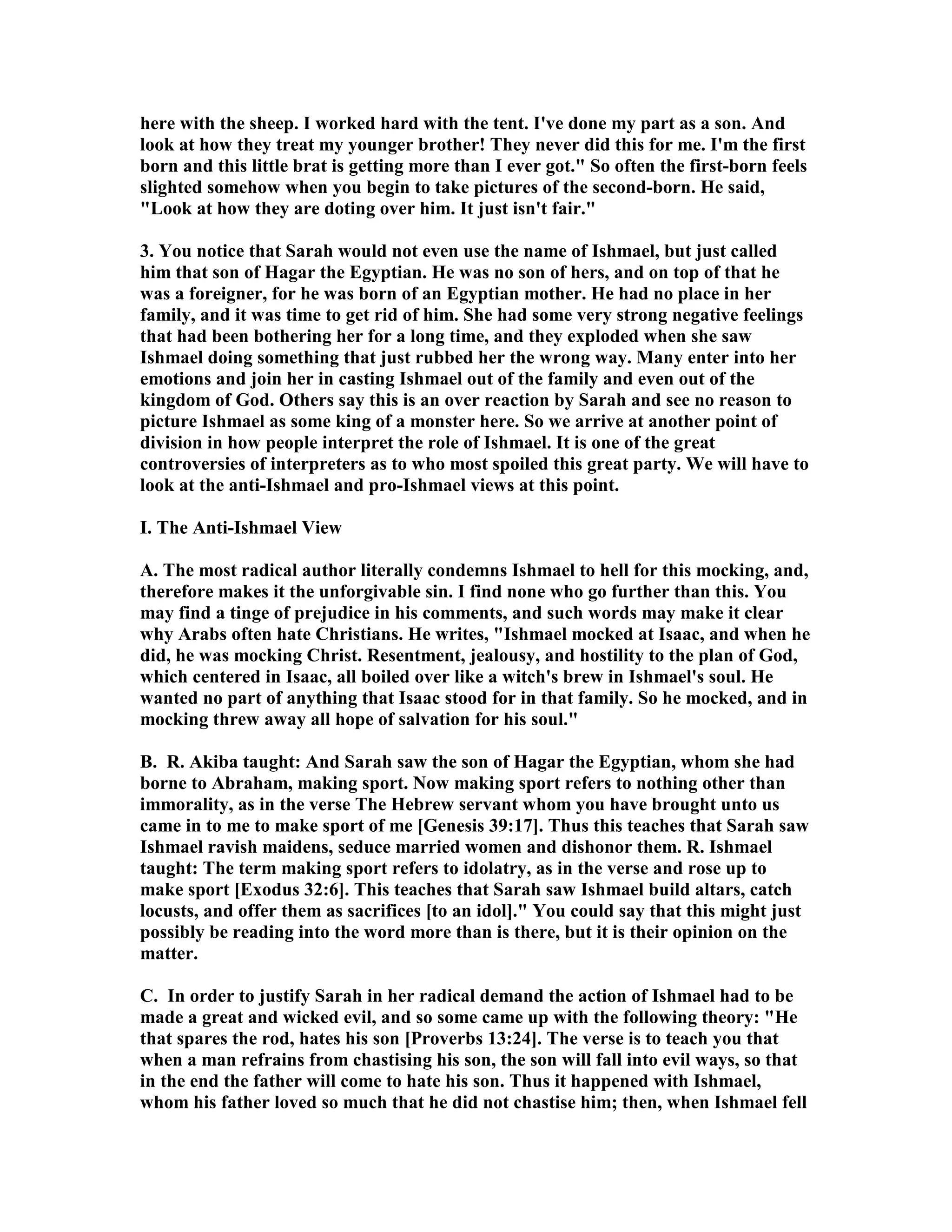here with the sheep. I worked hard with the tent. I've done my part as a son. And 
look at how they treat my younger brother! They never did this for me. I'm the first 
born and this little brat is getting more than I ever got. So often the first-born feels 
slighted somehow when you begin to take pictures of the second-born. He said, 
Look at how they are doting over him. It just isn't fair. 
3. You notice that Sarah would not even use the name of Ishmael, but just called 
him that son of Hagar the Egyptian. He was no son of hers, and on top of that he 
was a foreigner, for he was born of an Egyptian mother. He had no place in her 
family, and it was time to get rid of him. She had some very strong negative feelings 
that had been bothering her for a long time, and they exploded when she saw 
Ishmael doing something that just rubbed her the wrong way. Many enter into her 
emotions and join her in casting Ishmael out of the family and even out of the 
kingdom of God. Others say this is an over reaction by Sarah and see no reason to 
picture Ishmael as some king of a monster here. So we arrive at another point of 
division in how people interpret the role of Ishmael. It is one of the great 
controversies of interpreters as to who most spoiled this great party. We will have to 
look at the anti-Ishmael and pro-Ishmael views at this point. 
I. The Anti-Ishmael View 
A. The most radical author literally condemns Ishmael to hell for this mocking, and, 
therefore makes it the unforgivable sin. I find none who go further than this. You 
may find a tinge of prejudice in his comments, and such words may make it clear 
why Arabs often hate Christians. He writes, Ishmael mocked at Isaac, and when he 
did, he was mocking Christ. Resentment, jealousy, and hostility to the plan of God, 
which centered in Isaac, all boiled over like a witch's brew in Ishmael's soul. He 
wanted no part of anything that Isaac stood for in that family. So he mocked, and in 
mocking threw away all hope of salvation for his soul. 
B. R. Akiba taught: And Sarah saw the son of Hagar the Egyptian, whom she had 
borne to Abraham, making sport. ow making sport refers to nothing other than 
immorality, as in the verse The Hebrew servant whom you have brought unto us 
came in to me to make sport of me [Genesis 39:17]. Thus this teaches that Sarah saw 
Ishmael ravish maidens, seduce married women and dishonor them. R. Ishmael 
taught: The term making sport refers to idolatry, as in the verse and rose up to 
make sport [Exodus 32:6]. This teaches that Sarah saw Ishmael build altars, catch 
locusts, and offer them as sacrifices [to an idol]. You could say that this might just 
possibly be reading into the word more than is there, but it is their opinion on the 
matter. 
C. In order to justify Sarah in her radical demand the action of Ishmael had to be 
made a great and wicked evil, and so some came up with the following theory: He 
that spares the rod, hates his son [Proverbs 13:24]. The verse is to teach you that 
when a man refrains from chastising his son, the son will fall into evil ways, so that 
in the end the father will come to hate his son. Thus it happened with Ishmael, 
whom his father loved so much that he did not chastise him; then, when Ishmael fell 
 