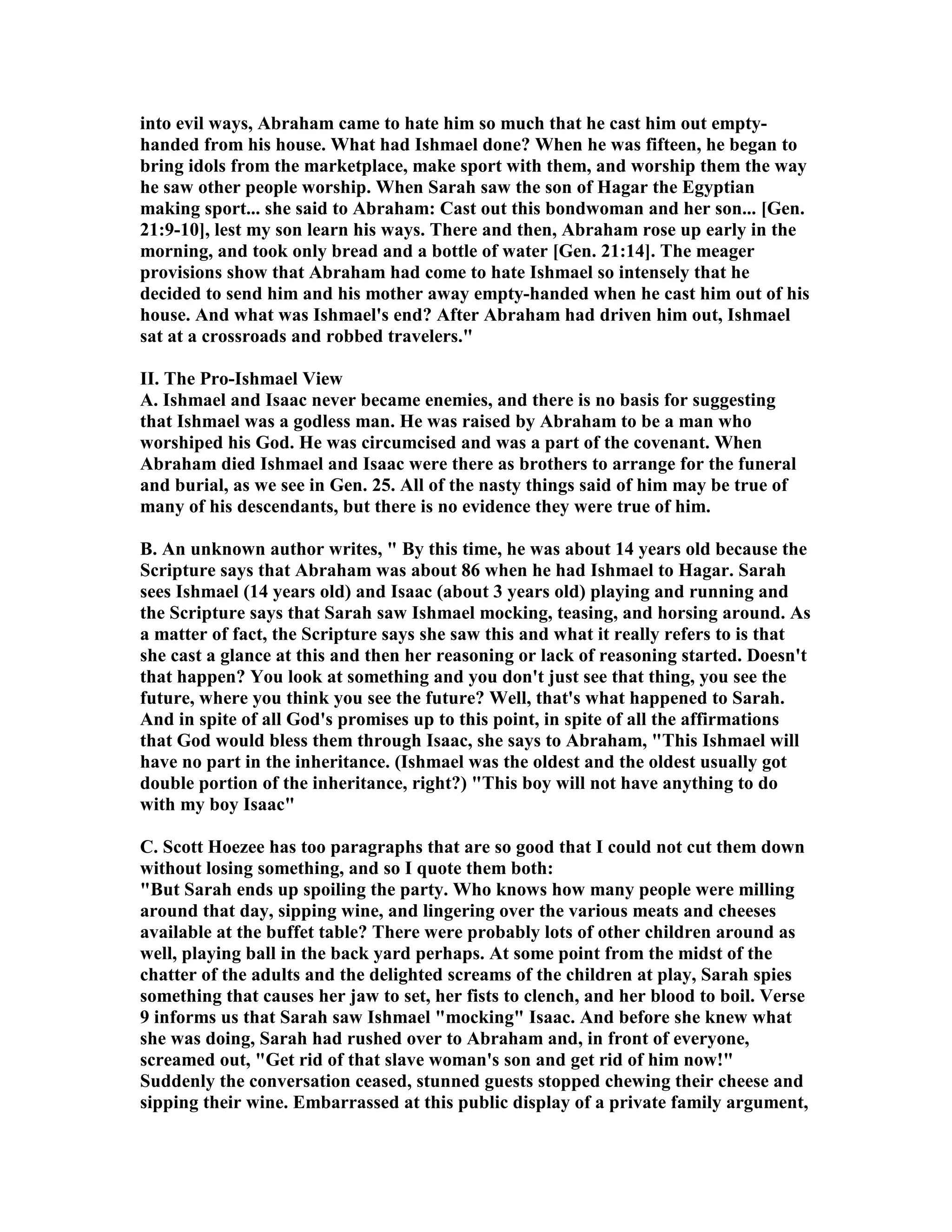 into evil ways, Abraham came to hate him so much that he cast him out empty-handed 
from his house. What had Ishmael done? When he was fifteen, he began to 
bring idols from the marketplace, make sport with them, and worship them the way 
he saw other people worship. When Sarah saw the son of Hagar the Egyptian 
making sport... she said to Abraham: Cast out this bondwoman and her son... [Gen. 
21:9-10], lest my son learn his ways. There and then, Abraham rose up early in the 
morning, and took only bread and a bottle of water [Gen. 21:14]. The meager 
provisions show that Abraham had come to hate Ishmael so intensely that he 
decided to send him and his mother away empty-handed when he cast him out of his 
house. And what was Ishmael's end? After Abraham had driven him out, Ishmael 
sat at a crossroads and robbed travelers. 
II. The Pro-Ishmael View 
A. Ishmael and Isaac never became enemies, and there is no basis for suggesting 
that Ishmael was a godless man. He was raised by Abraham to be a man who 
worshiped his God. He was circumcised and was a part of the covenant. When 
Abraham died Ishmael and Isaac were there as brothers to arrange for the funeral 
and burial, as we see in Gen. 25. All of the nasty things said of him may be true of 
many of his descendants, but there is no evidence they were true of him. 
B. An unknown author writes,  By this time, he was about 14 years old because the 
Scripture says that Abraham was about 86 when he had Ishmael to Hagar. Sarah 
sees Ishmael (14 years old) and Isaac (about 3 years old) playing and running and 
the Scripture says that Sarah saw Ishmael mocking, teasing, and horsing around. As 
a matter of fact, the Scripture says she saw this and what it really refers to is that 
she cast a glance at this and then her reasoning or lack of reasoning started. Doesn't 
that happen? You look at something and you don't just see that thing, you see the 
future, where you think you see the future? Well, that's what happened to Sarah. 
And in spite of all God's promises up to this point, in spite of all the affirmations 
that God would bless them through Isaac, she says to Abraham, This Ishmael will 
have no part in the inheritance. (Ishmael was the oldest and the oldest usually got 
double portion of the inheritance, right?) This boy will not have anything to do 
with my boy Isaac 
C. Scott Hoezee has too paragraphs that are so good that I could not cut them down 
without losing something, and so I quote them both: 
But Sarah ends up spoiling the party. Who knows how many people were milling 
around that day, sipping wine, and lingering over the various meats and cheeses 
available at the buffet table? There were probably lots of other children around as 
well, playing ball in the back yard perhaps. At some point from the midst of the 
chatter of the adults and the delighted screams of the children at play, Sarah spies 
something that causes her jaw to set, her fists to clench, and her blood to boil. Verse 
9 informs us that Sarah saw Ishmael mocking Isaac. And before she knew what 
she was doing, Sarah had rushed over to Abraham and, in front of everyone, 
screamed out, Get rid of that slave woman's son and get rid of him now! 
Suddenly the conversation ceased, stunned guests stopped chewing their cheese and 
sipping their wine. Embarrassed at this public display of a private family argument, 
 