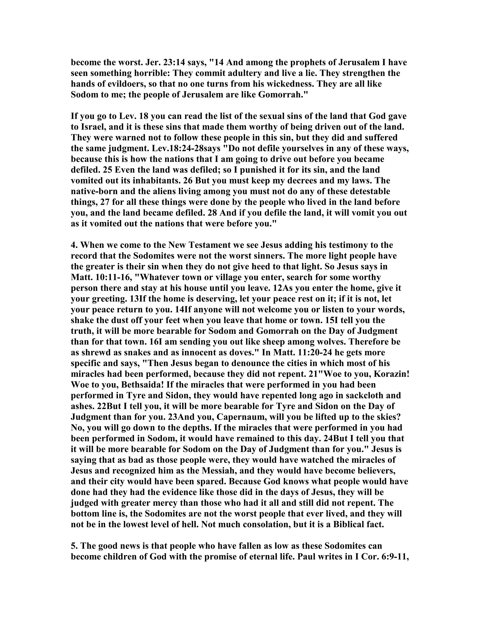 become the worst. Jer. 23:14 says, 14 And among the prophets of Jerusalem I have 
seen something horrible: They commit adultery and live a lie. They strengthen the 
hands of evildoers, so that no one turns from his wickedness. They are all like 
Sodom to me; the people of Jerusalem are like Gomorrah. 
If you go to Lev. 18 you can read the list of the sexual sins of the land that God gave 
to Israel, and it is these sins that made them worthy of being driven out of the land. 
They were warned not to follow these people in this sin, but they did and suffered 
the same judgment. Lev.18:24-28says Do not defile yourselves in any of these ways, 
because this is how the nations that I am going to drive out before you became 
defiled. 25 Even the land was defiled; so I punished it for its sin, and the land 
vomited out its inhabitants. 26 But you must keep my decrees and my laws. The 
native-born and the aliens living among you must not do any of these detestable 
things, 27 for all these things were done by the people who lived in the land before 
you, and the land became defiled. 28 And if you defile the land, it will vomit you out 
as it vomited out the nations that were before you. 
4. When we come to the ew Testament we see Jesus adding his testimony to the 
record that the Sodomites were not the worst sinners. The more light people have 
the greater is their sin when they do not give heed to that light. So Jesus says in 
Matt. 10:11-16, Whatever town or village you enter, search for some worthy 
person there and stay at his house until you leave. 12As you enter the home, give it 
your greeting. 13If the home is deserving, let your peace rest on it; if it is not, let 
your peace return to you. 14If anyone will not welcome you or listen to your words, 
shake the dust off your feet when you leave that home or town. 15I tell you the 
truth, it will be more bearable for Sodom and Gomorrah on the Day of Judgment 
than for that town. 16I am sending you out like sheep among wolves. Therefore be 
as shrewd as snakes and as innocent as doves. In Matt. 11:20-24 he gets more 
specific and says, Then Jesus began to denounce the cities in which most of his 
miracles had been performed, because they did not repent. 21Woe to you, Korazin! 
Woe to you, Bethsaida! If the miracles that were performed in you had been 
performed in Tyre and Sidon, they would have repented long ago in sackcloth and 
ashes. 22But I tell you, it will be more bearable for Tyre and Sidon on the Day of 
Judgment than for you. 23And you, Capernaum, will you be lifted up to the skies? 
o, you will go down to the depths. If the miracles that were performed in you had 
been performed in Sodom, it would have remained to this day. 24But I tell you that 
it will be more bearable for Sodom on the Day of Judgment than for you. Jesus is 
saying that as bad as those people were, they would have watched the miracles of 
Jesus and recognized him as the Messiah, and they would have become believers, 
and their city would have been spared. Because God knows what people would have 
done had they had the evidence like those did in the days of Jesus, they will be 
judged with greater mercy than those who had it all and still did not repent. The 
bottom line is, the Sodomites are not the worst people that ever lived, and they will 
not be in the lowest level of hell. ot much consolation, but it is a Biblical fact. 
5. The good news is that people who have fallen as low as these Sodomites can 
become children of God with the promise of eternal life. Paul writes in I Cor. 6:9-11, 
 
