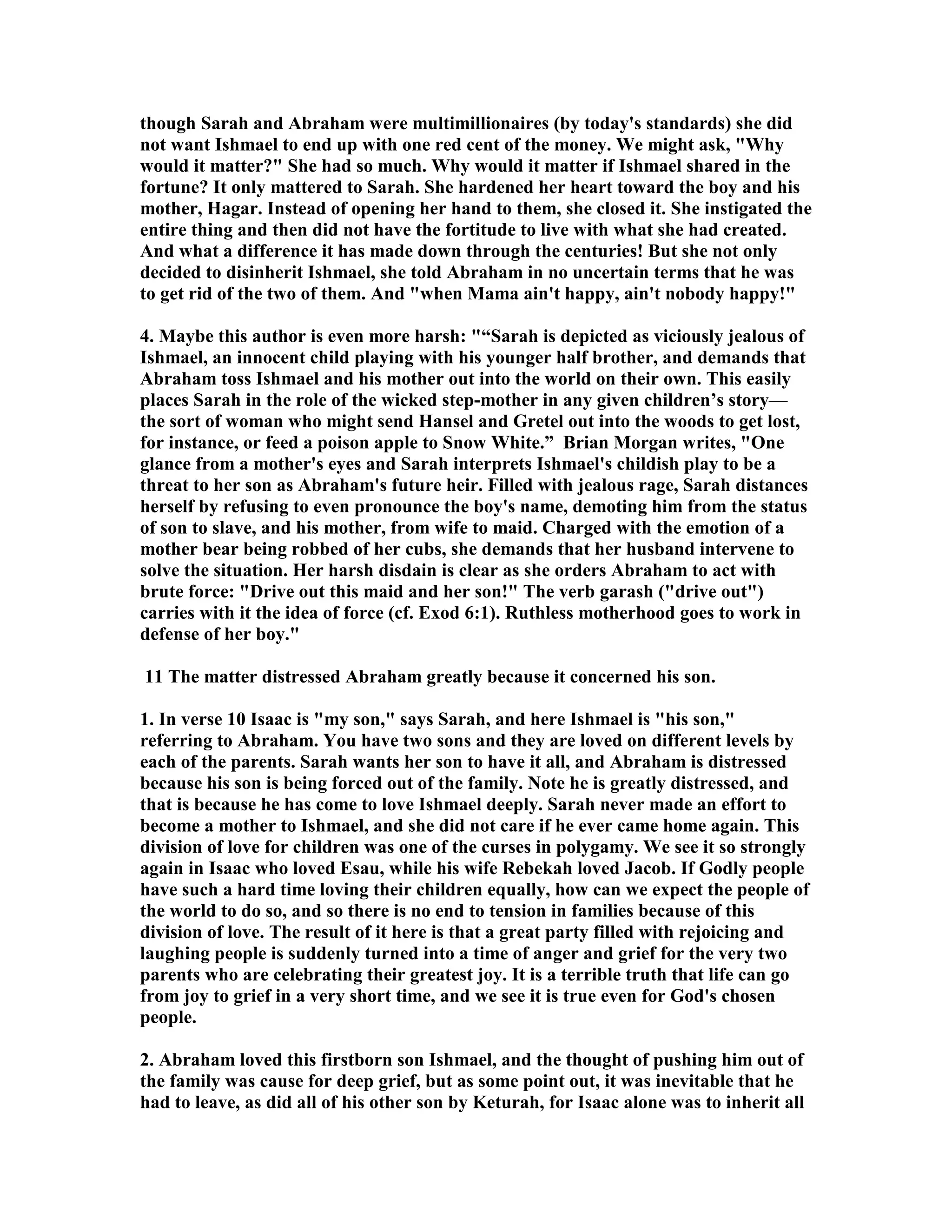 though Sarah and Abraham were multimillionaires (by today's standards) she did 
not want Ishmael to end up with one red cent of the money. We might ask, Why 
would it matter? She had so much. Why would it matter if Ishmael shared in the 
fortune? It only mattered to Sarah. She hardened her heart toward the boy and his 
mother, Hagar. Instead of opening her hand to them, she closed it. She instigated the 
entire thing and then did not have the fortitude to live with what she had created. 
And what a difference it has made down through the centuries! But she not only 
decided to disinherit Ishmael, she told Abraham in no uncertain terms that he was 
to get rid of the two of them. And when Mama ain't happy, ain't nobody happy! 
4. Maybe this author is even more harsh: “Sarah is depicted as viciously jealous of 
Ishmael, an innocent child playing with his younger half brother, and demands that 
Abraham toss Ishmael and his mother out into the world on their own. This easily 
places Sarah in the role of the wicked step-mother in any given children’s story— 
the sort of woman who might send Hansel and Gretel out into the woods to get lost, 
for instance, or feed a poison apple to Snow White.” Brian Morgan writes, One 
glance from a mother's eyes and Sarah interprets Ishmael's childish play to be a 
threat to her son as Abraham's future heir. Filled with jealous rage, Sarah distances 
herself by refusing to even pronounce the boy's name, demoting him from the status 
of son to slave, and his mother, from wife to maid. Charged with the emotion of a 
mother bear being robbed of her cubs, she demands that her husband intervene to 
solve the situation. Her harsh disdain is clear as she orders Abraham to act with 
brute force: Drive out this maid and her son! The verb garash (drive out) 
carries with it the idea of force (cf. Exod 6:1). Ruthless motherhood goes to work in 
defense of her boy. 
11 The matter distressed Abraham greatly because it concerned his son. 
1. In verse 10 Isaac is my son, says Sarah, and here Ishmael is his son, 
referring to Abraham. You have two sons and they are loved on different levels by 
each of the parents. Sarah wants her son to have it all, and Abraham is distressed 
because his son is being forced out of the family. ote he is greatly distressed, and 
that is because he has come to love Ishmael deeply. Sarah never made an effort to 
become a mother to Ishmael, and she did not care if he ever came home again. This 
division of love for children was one of the curses in polygamy. We see it so strongly 
again in Isaac who loved Esau, while his wife Rebekah loved Jacob. If Godly people 
have such a hard time loving their children equally, how can we expect the people of 
the world to do so, and so there is no end to tension in families because of this 
division of love. The result of it here is that a great party filled with rejoicing and 
laughing people is suddenly turned into a time of anger and grief for the very two 
parents who are celebrating their greatest joy. It is a terrible truth that life can go 
from joy to grief in a very short time, and we see it is true even for God's chosen 
people. 
2. Abraham loved this firstborn son Ishmael, and the thought of pushing him out of 
the family was cause for deep grief, but as some point out, it was inevitable that he 
had to leave, as did all of his other son by Keturah, for Isaac alone was to inherit all 
 