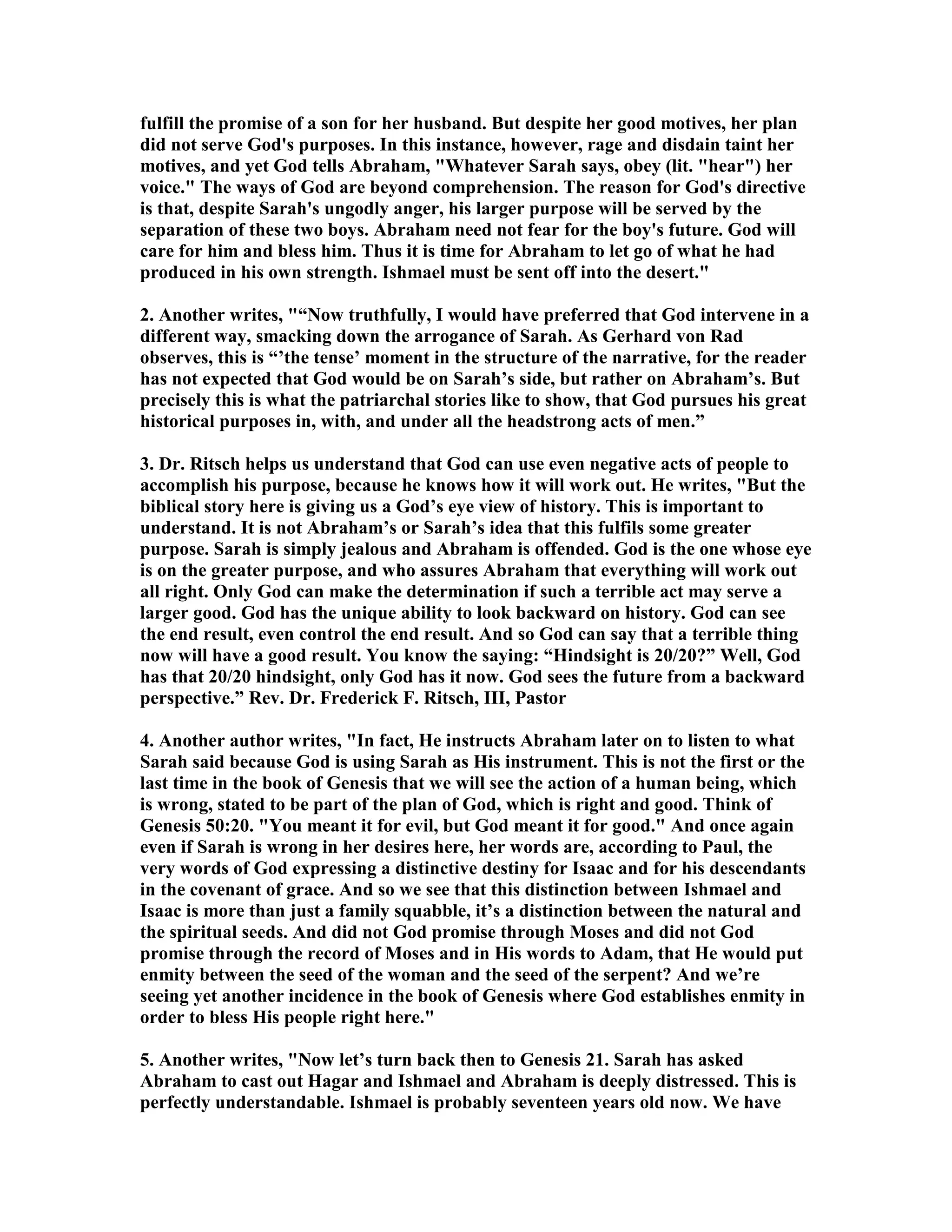 fulfill the promise of a son for her husband. But despite her good motives, her plan 
did not serve God's purposes. In this instance, however, rage and disdain taint her 
motives, and yet God tells Abraham, Whatever Sarah says, obey (lit. hear) her 
voice. The ways of God are beyond comprehension. The reason for God's directive 
is that, despite Sarah's ungodly anger, his larger purpose will be served by the 
separation of these two boys. Abraham need not fear for the boy's future. God will 
care for him and bless him. Thus it is time for Abraham to let go of what he had 
produced in his own strength. Ishmael must be sent off into the desert. 
2. Another writes, “ow truthfully, I would have preferred that God intervene in a 
different way, smacking down the arrogance of Sarah. As Gerhard von Rad 
observes, this is “’the tense’ moment in the structure of the narrative, for the reader 
has not expected that God would be on Sarah’s side, but rather on Abraham’s. But 
precisely this is what the patriarchal stories like to show, that God pursues his great 
historical purposes in, with, and under all the headstrong acts of men.” 
3. Dr. Ritsch helps us understand that God can use even negative acts of people to 
accomplish his purpose, because he knows how it will work out. He writes, But the 
biblical story here is giving us a God’s eye view of history. This is important to 
understand. It is not Abraham’s or Sarah’s idea that this fulfils some greater 
purpose. Sarah is simply jealous and Abraham is offended. God is the one whose eye 
is on the greater purpose, and who assures Abraham that everything will work out 
all right. Only God can make the determination if such a terrible act may serve a 
larger good. God has the unique ability to look backward on history. God can see 
the end result, even control the end result. And so God can say that a terrible thing 
now will have a good result. You know the saying: “Hindsight is 20/20?” Well, God 
has that 20/20 hindsight, only God has it now. God sees the future from a backward 
perspective.” Rev. Dr. Frederick F. Ritsch, III, Pastor 
4. Another author writes, In fact, He instructs Abraham later on to listen to what 
Sarah said because God is using Sarah as His instrument. This is not the first or the 
last time in the book of Genesis that we will see the action of a human being, which 
is wrong, stated to be part of the plan of God, which is right and good. Think of 
Genesis 50:20. You meant it for evil, but God meant it for good. And once again 
even if Sarah is wrong in her desires here, her words are, according to Paul, the 
very words of God expressing a distinctive destiny for Isaac and for his descendants 
in the covenant of grace. And so we see that this distinction between Ishmael and 
Isaac is more than just a family squabble, it’s a distinction between the natural and 
the spiritual seeds. And did not God promise through Moses and did not God 
promise through the record of Moses and in His words to Adam, that He would put 
enmity between the seed of the woman and the seed of the serpent? And we’re 
seeing yet another incidence in the book of Genesis where God establishes enmity in 
order to bless His people right here. 
5. Another writes, ow let’s turn back then to Genesis 21. Sarah has asked 
Abraham to cast out Hagar and Ishmael and Abraham is deeply distressed. This is 
perfectly understandable. Ishmael is probably seventeen years old now. We have 
 