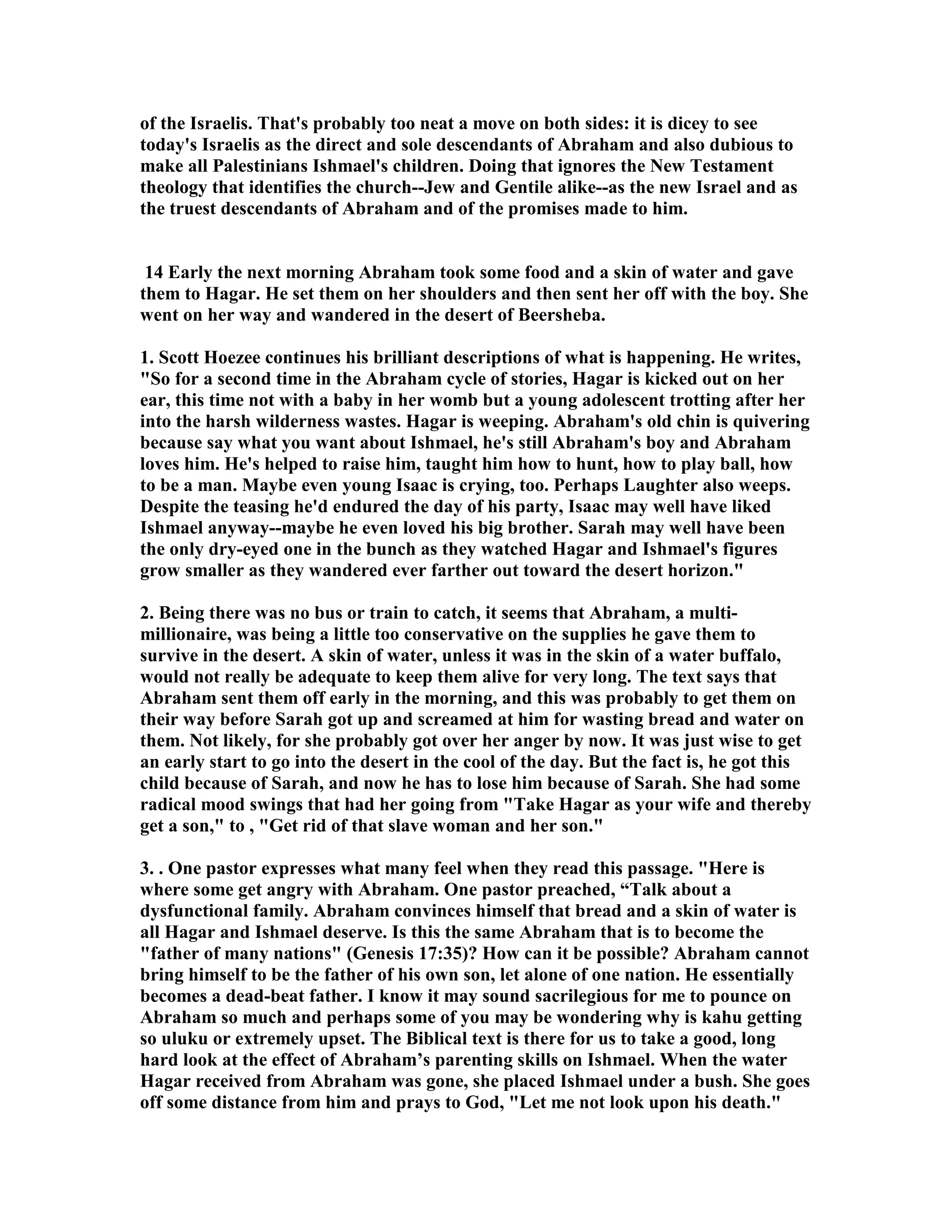 of the Israelis. That's probably too neat a move on both sides: it is dicey to see 
today's Israelis as the direct and sole descendants of Abraham and also dubious to 
make all Palestinians Ishmael's children. Doing that ignores the ew Testament 
theology that identifies the church--Jew and Gentile alike--as the new Israel and as 
the truest descendants of Abraham and of the promises made to him. 
14 Early the next morning Abraham took some food and a skin of water and gave 
them to Hagar. He set them on her shoulders and then sent her off with the boy. She 
went on her way and wandered in the desert of Beersheba. 
1. Scott Hoezee continues his brilliant descriptions of what is happening. He writes, 
So for a second time in the Abraham cycle of stories, Hagar is kicked out on her 
ear, this time not with a baby in her womb but a young adolescent trotting after her 
into the harsh wilderness wastes. Hagar is weeping. Abraham's old chin is quivering 
because say what you want about Ishmael, he's still Abraham's boy and Abraham 
loves him. He's helped to raise him, taught him how to hunt, how to play ball, how 
to be a man. Maybe even young Isaac is crying, too. Perhaps Laughter also weeps. 
Despite the teasing he'd endured the day of his party, Isaac may well have liked 
Ishmael anyway--maybe he even loved his big brother. Sarah may well have been 
the only dry-eyed one in the bunch as they watched Hagar and Ishmael's figures 
grow smaller as they wandered ever farther out toward the desert horizon. 
2. Being there was no bus or train to catch, it seems that Abraham, a multi-millionaire, 
was being a little too conservative on the supplies he gave them to 
survive in the desert. A skin of water, unless it was in the skin of a water buffalo, 
would not really be adequate to keep them alive for very long. The text says that 
Abraham sent them off early in the morning, and this was probably to get them on 
their way before Sarah got up and screamed at him for wasting bread and water on 
them. ot likely, for she probably got over her anger by now. It was just wise to get 
an early start to go into the desert in the cool of the day. But the fact is, he got this 
child because of Sarah, and now he has to lose him because of Sarah. She had some 
radical mood swings that had her going from Take Hagar as your wife and thereby 
get a son, to , Get rid of that slave woman and her son. 
3. . One pastor expresses what many feel when they read this passage. Here is 
where some get angry with Abraham. One pastor preached, “Talk about a 
dysfunctional family. Abraham convinces himself that bread and a skin of water is 
all Hagar and Ishmael deserve. Is this the same Abraham that is to become the 
father of many nations (Genesis 17:35)? How can it be possible? Abraham cannot 
bring himself to be the father of his own son, let alone of one nation. He essentially 
becomes a dead-beat father. I know it may sound sacrilegious for me to pounce on 
Abraham so much and perhaps some of you may be wondering why is kahu getting 
so uluku or extremely upset. The Biblical text is there for us to take a good, long 
hard look at the effect of Abraham’s parenting skills on Ishmael. When the water 
Hagar received from Abraham was gone, she placed Ishmael under a bush. She goes 
off some distance from him and prays to God, Let me not look upon his death. 
 