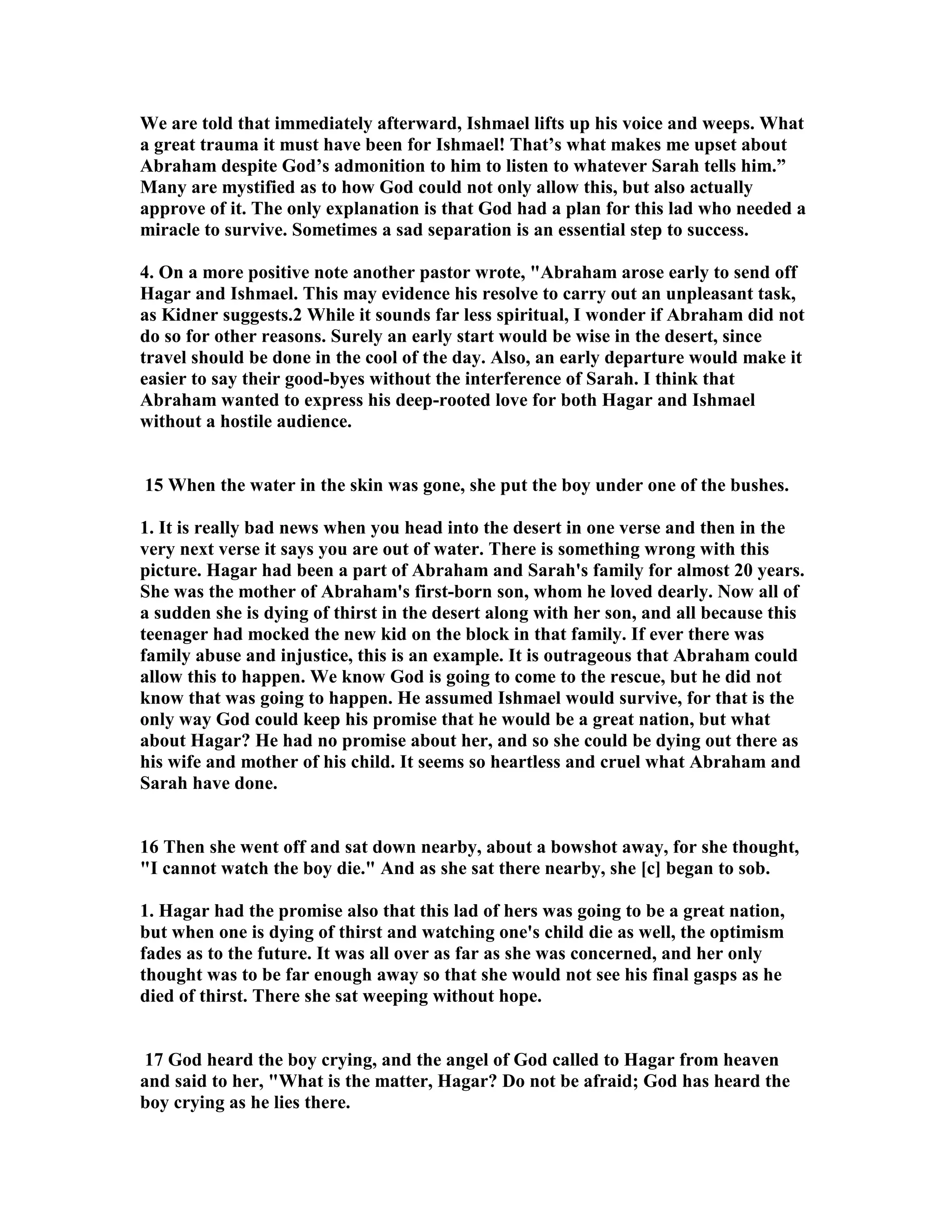 We are told that immediately afterward, Ishmael lifts up his voice and weeps. What 
a great trauma it must have been for Ishmael! That’s what makes me upset about 
Abraham despite God’s admonition to him to listen to whatever Sarah tells him.” 
Many are mystified as to how God could not only allow this, but also actually 
approve of it. The only explanation is that God had a plan for this lad who needed a 
miracle to survive. Sometimes a sad separation is an essential step to success. 
4. On a more positive note another pastor wrote, Abraham arose early to send off 
Hagar and Ishmael. This may evidence his resolve to carry out an unpleasant task, 
as Kidner suggests.2 While it sounds far less spiritual, I wonder if Abraham did not 
do so for other reasons. Surely an early start would be wise in the desert, since 
travel should be done in the cool of the day. Also, an early departure would make it 
easier to say their good-byes without the interference of Sarah. I think that 
Abraham wanted to express his deep-rooted love for both Hagar and Ishmael 
without a hostile audience. 
15 When the water in the skin was gone, she put the boy under one of the bushes. 
1. It is really bad news when you head into the desert in one verse and then in the 
very next verse it says you are out of water. There is something wrong with this 
picture. Hagar had been a part of Abraham and Sarah's family for almost 20 years. 
She was the mother of Abraham's first-born son, whom he loved dearly. ow all of 
a sudden she is dying of thirst in the desert along with her son, and all because this 
teenager had mocked the new kid on the block in that family. If ever there was 
family abuse and injustice, this is an example. It is outrageous that Abraham could 
allow this to happen. We know God is going to come to the rescue, but he did not 
know that was going to happen. He assumed Ishmael would survive, for that is the 
only way God could keep his promise that he would be a great nation, but what 
about Hagar? He had no promise about her, and so she could be dying out there as 
his wife and mother of his child. It seems so heartless and cruel what Abraham and 
Sarah have done. 
16 Then she went off and sat down nearby, about a bowshot away, for she thought, 
I cannot watch the boy die. And as she sat there nearby, she [c] began to sob. 
1. Hagar had the promise also that this lad of hers was going to be a great nation, 
but when one is dying of thirst and watching one's child die as well, the optimism 
fades as to the future. It was all over as far as she was concerned, and her only 
thought was to be far enough away so that she would not see his final gasps as he 
died of thirst. There she sat weeping without hope. 
17 God heard the boy crying, and the angel of God called to Hagar from heaven 
and said to her, What is the matter, Hagar? Do not be afraid; God has heard the 
boy crying as he lies there. 
 