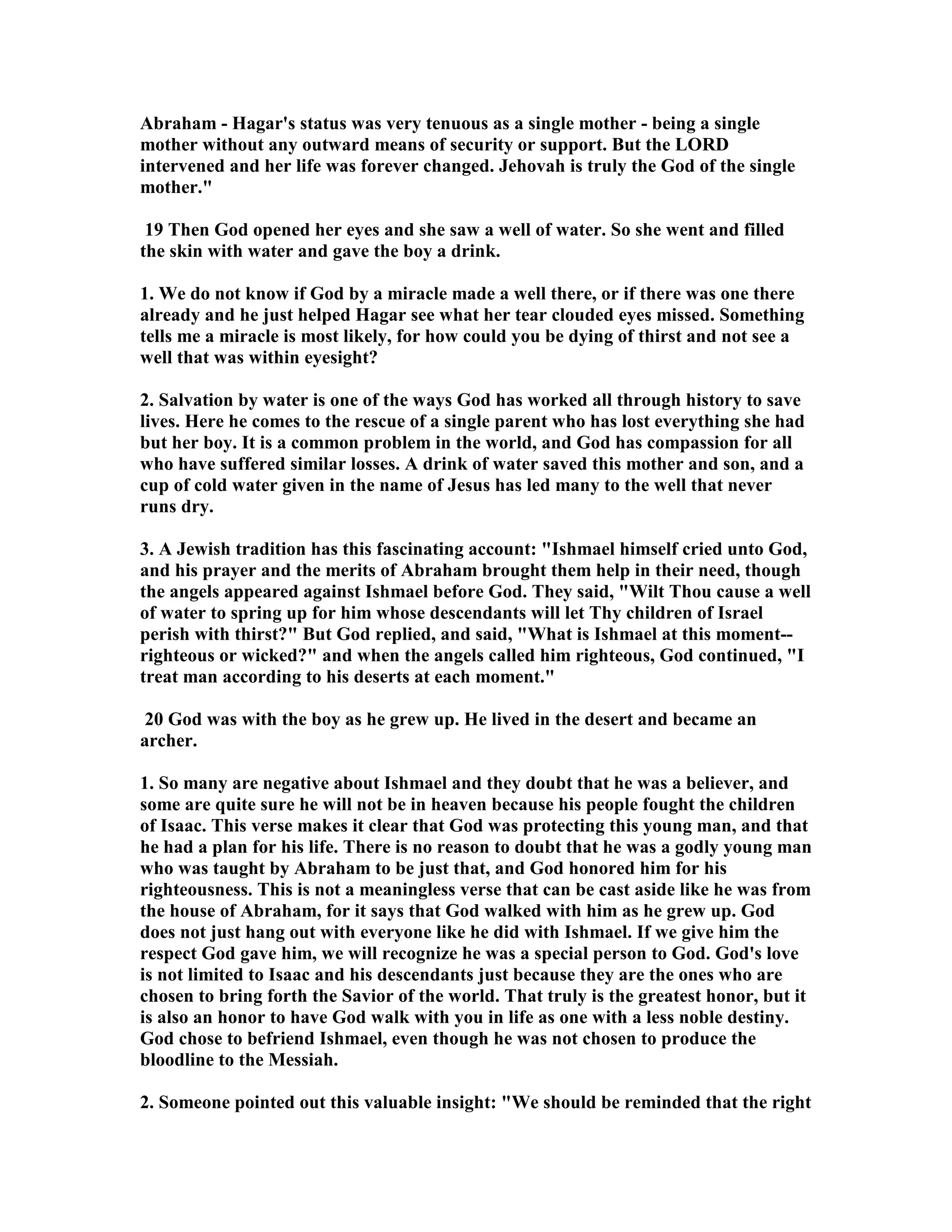 Abraham - Hagar's status was very tenuous as a single mother - being a single 
mother without any outward means of security or support. But the LORD 
intervened and her life was forever changed. Jehovah is truly the God of the single 
mother. 
19 Then God opened her eyes and she saw a well of water. So she went and filled 
the skin with water and gave the boy a drink. 
1. We do not know if God by a miracle made a well there, or if there was one there 
already and he just helped Hagar see what her tear clouded eyes missed. Something 
tells me a miracle is most likely, for how could you be dying of thirst and not see a 
well that was within eyesight? 
2. Salvation by water is one of the ways God has worked all through history to save 
lives. Here he comes to the rescue of a single parent who has lost everything she had 
but her boy. It is a common problem in the world, and God has compassion for all 
who have suffered similar losses. A drink of water saved this mother and son, and a 
cup of cold water given in the name of Jesus has led many to the well that never 
runs dry. 
3. A Jewish tradition has this fascinating account: Ishmael himself cried unto God, 
and his prayer and the merits of Abraham brought them help in their need, though 
the angels appeared against Ishmael before God. They said, Wilt Thou cause a well 
of water to spring up for him whose descendants will let Thy children of Israel 
perish with thirst? But God replied, and said, What is Ishmael at this moment-- 
righteous or wicked? and when the angels called him righteous, God continued, I 
treat man according to his deserts at each moment. 
20 God was with the boy as he grew up. He lived in the desert and became an 
archer. 
1. So many are negative about Ishmael and they doubt that he was a believer, and 
some are quite sure he will not be in heaven because his people fought the children 
of Isaac. This verse makes it clear that God was protecting this young man, and that 
he had a plan for his life. There is no reason to doubt that he was a godly young man 
who was taught by Abraham to be just that, and God honored him for his 
righteousness. This is not a meaningless verse that can be cast aside like he was from 
the house of Abraham, for it says that God walked with him as he grew up. God 
does not just hang out with everyone like he did with Ishmael. If we give him the 
respect God gave him, we will recognize he was a special person to God. God's love 
is not limited to Isaac and his descendants just because they are the ones who are 
chosen to bring forth the Savior of the world. That truly is the greatest honor, but it 
is also an honor to have God walk with you in life as one with a less noble destiny. 
God chose to befriend Ishmael, even though he was not chosen to produce the 
bloodline to the Messiah. 
2. Someone pointed out this valuable insight: We should be reminded that the right 
 
