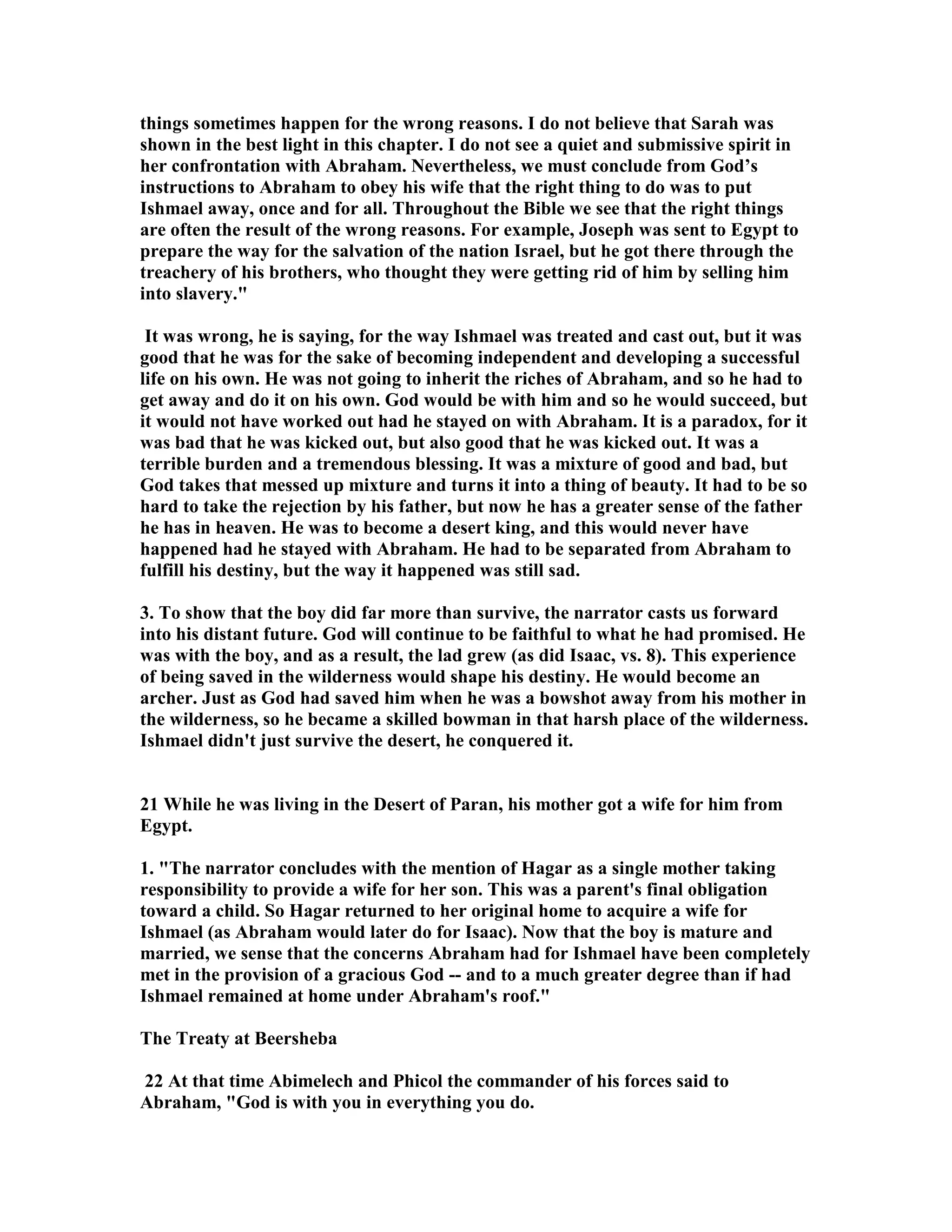 things sometimes happen for the wrong reasons. I do not believe that Sarah was 
shown in the best light in this chapter. I do not see a quiet and submissive spirit in 
her confrontation with Abraham. evertheless, we must conclude from God’s 
instructions to Abraham to obey his wife that the right thing to do was to put 
Ishmael away, once and for all. Throughout the Bible we see that the right things 
are often the result of the wrong reasons. For example, Joseph was sent to Egypt to 
prepare the way for the salvation of the nation Israel, but he got there through the 
treachery of his brothers, who thought they were getting rid of him by selling him 
into slavery. 
It was wrong, he is saying, for the way Ishmael was treated and cast out, but it was 
good that he was for the sake of becoming independent and developing a successful 
life on his own. He was not going to inherit the riches of Abraham, and so he had to 
get away and do it on his own. God would be with him and so he would succeed, but 
it would not have worked out had he stayed on with Abraham. It is a paradox, for it 
was bad that he was kicked out, but also good that he was kicked out. It was a 
terrible burden and a tremendous blessing. It was a mixture of good and bad, but 
God takes that messed up mixture and turns it into a thing of beauty. It had to be so 
hard to take the rejection by his father, but now he has a greater sense of the father 
he has in heaven. He was to become a desert king, and this would never have 
happened had he stayed with Abraham. He had to be separated from Abraham to 
fulfill his destiny, but the way it happened was still sad. 
3. To show that the boy did far more than survive, the narrator casts us forward 
into his distant future. God will continue to be faithful to what he had promised. He 
was with the boy, and as a result, the lad grew (as did Isaac, vs. 8). This experience 
of being saved in the wilderness would shape his destiny. He would become an 
archer. Just as God had saved him when he was a bowshot away from his mother in 
the wilderness, so he became a skilled bowman in that harsh place of the wilderness. 
Ishmael didn't just survive the desert, he conquered it. 
21 While he was living in the Desert of Paran, his mother got a wife for him from 
Egypt. 
1. The narrator concludes with the mention of Hagar as a single mother taking 
responsibility to provide a wife for her son. This was a parent's final obligation 
toward a child. So Hagar returned to her original home to acquire a wife for 
Ishmael (as Abraham would later do for Isaac). ow that the boy is mature and 
married, we sense that the concerns Abraham had for Ishmael have been completely 
met in the provision of a gracious God -- and to a much greater degree than if had 
Ishmael remained at home under Abraham's roof. 
The Treaty at Beersheba 
22 At that time Abimelech and Phicol the commander of his forces said to 
Abraham, God is with you in everything you do. 
 