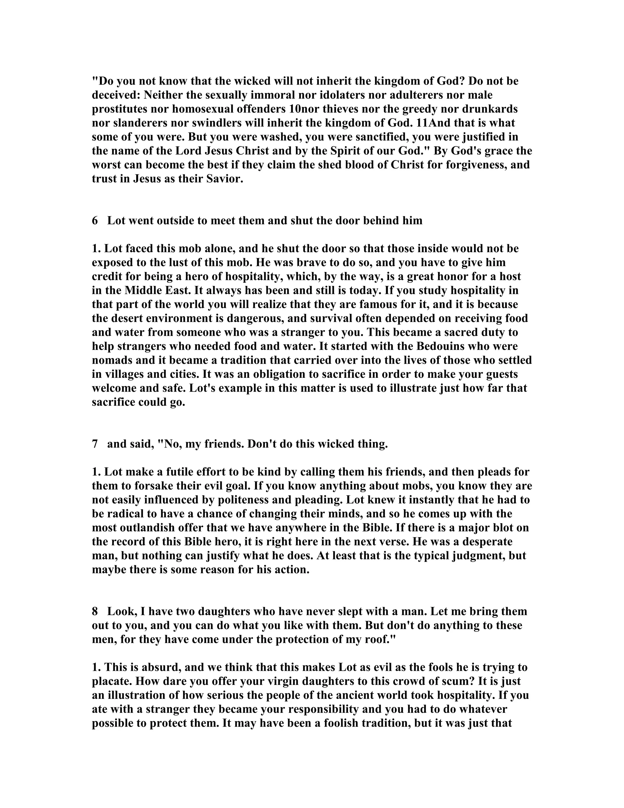 Do you not know that the wicked will not inherit the kingdom of God? Do not be 
deceived: either the sexually immoral nor idolaters nor adulterers nor male 
prostitutes nor homosexual offenders 10nor thieves nor the greedy nor drunkards 
nor slanderers nor swindlers will inherit the kingdom of God. 11And that is what 
some of you were. But you were washed, you were sanctified, you were justified in 
the name of the Lord Jesus Christ and by the Spirit of our God. By God's grace the 
worst can become the best if they claim the shed blood of Christ for forgiveness, and 
trust in Jesus as their Savior. 
6 Lot went outside to meet them and shut the door behind him 
1. Lot faced this mob alone, and he shut the door so that those inside would not be 
exposed to the lust of this mob. He was brave to do so, and you have to give him 
credit for being a hero of hospitality, which, by the way, is a great honor for a host 
in the Middle East. It always has been and still is today. If you study hospitality in 
that part of the world you will realize that they are famous for it, and it is because 
the desert environment is dangerous, and survival often depended on receiving food 
and water from someone who was a stranger to you. This became a sacred duty to 
help strangers who needed food and water. It started with the Bedouins who were 
nomads and it became a tradition that carried over into the lives of those who settled 
in villages and cities. It was an obligation to sacrifice in order to make your guests 
welcome and safe. Lot's example in this matter is used to illustrate just how far that 
sacrifice could go. 
7 and said, o, my friends. Don't do this wicked thing. 
1. Lot make a futile effort to be kind by calling them his friends, and then pleads for 
them to forsake their evil goal. If you know anything about mobs, you know they are 
not easily influenced by politeness and pleading. Lot knew it instantly that he had to 
be radical to have a chance of changing their minds, and so he comes up with the 
most outlandish offer that we have anywhere in the Bible. If there is a major blot on 
the record of this Bible hero, it is right here in the next verse. He was a desperate 
man, but nothing can justify what he does. At least that is the typical judgment, but 
maybe there is some reason for his action. 
8 Look, I have two daughters who have never slept with a man. Let me bring them 
out to you, and you can do what you like with them. But don't do anything to these 
men, for they have come under the protection of my roof. 
1. This is absurd, and we think that this makes Lot as evil as the fools he is trying to 
placate. How dare you offer your virgin daughters to this crowd of scum? It is just 
an illustration of how serious the people of the ancient world took hospitality. If you 
ate with a stranger they became your responsibility and you had to do whatever 
possible to protect them. It may have been a foolish tradition, but it was just that 
 