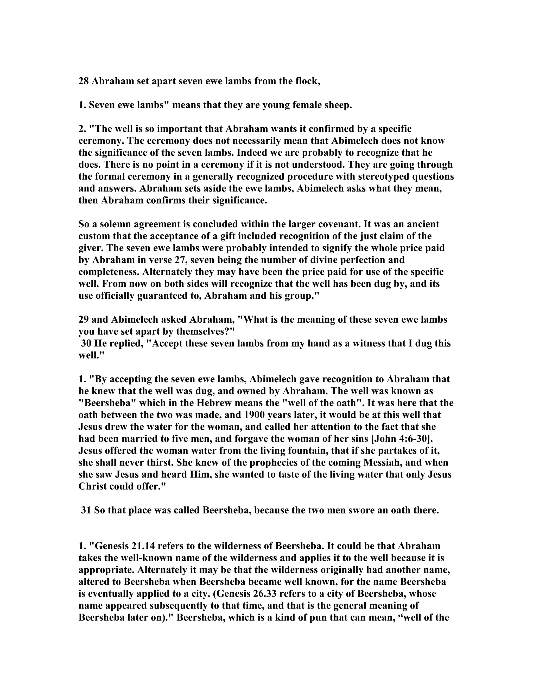 28 Abraham set apart seven ewe lambs from the flock, 
1. Seven ewe lambs means that they are young female sheep. 
2. The well is so important that Abraham wants it confirmed by a specific 
ceremony. The ceremony does not necessarily mean that Abimelech does not know 
the significance of the seven lambs. Indeed we are probably to recognize that he 
does. There is no point in a ceremony if it is not understood. They are going through 
the formal ceremony in a generally recognized procedure with stereotyped questions 
and answers. Abraham sets aside the ewe lambs, Abimelech asks what they mean, 
then Abraham confirms their significance. 
So a solemn agreement is concluded within the larger covenant. It was an ancient 
custom that the acceptance of a gift included recognition of the just claim of the 
giver. The seven ewe lambs were probably intended to signify the whole price paid 
by Abraham in verse 27, seven being the number of divine perfection and 
completeness. Alternately they may have been the price paid for use of the specific 
well. From now on both sides will recognize that the well has been dug by, and its 
use officially guaranteed to, Abraham and his group. 
29 and Abimelech asked Abraham, What is the meaning of these seven ewe lambs 
you have set apart by themselves? 
30 He replied, Accept these seven lambs from my hand as a witness that I dug this 
well. 
1. By accepting the seven ewe lambs, Abimelech gave recognition to Abraham that 
he knew that the well was dug, and owned by Abraham. The well was known as 
Beersheba which in the Hebrew means the well of the oath. It was here that the 
oath between the two was made, and 1900 years later, it would be at this well that 
Jesus drew the water for the woman, and called her attention to the fact that she 
had been married to five men, and forgave the woman of her sins [John 4:6-30]. 
Jesus offered the woman water from the living fountain, that if she partakes of it, 
she shall never thirst. She knew of the prophecies of the coming Messiah, and when 
she saw Jesus and heard Him, she wanted to taste of the living water that only Jesus 
Christ could offer. 
31 So that place was called Beersheba, because the two men swore an oath there. 
1. Genesis 21.14 refers to the wilderness of Beersheba. It could be that Abraham 
takes the well-known name of the wilderness and applies it to the well because it is 
appropriate. Alternately it may be that the wilderness originally had another name, 
altered to Beersheba when Beersheba became well known, for the name Beersheba 
is eventually applied to a city. (Genesis 26.33 refers to a city of Beersheba, whose 
name appeared subsequently to that time, and that is the general meaning of 
Beersheba later on). Beersheba, which is a kind of pun that can mean, “well of the 
 