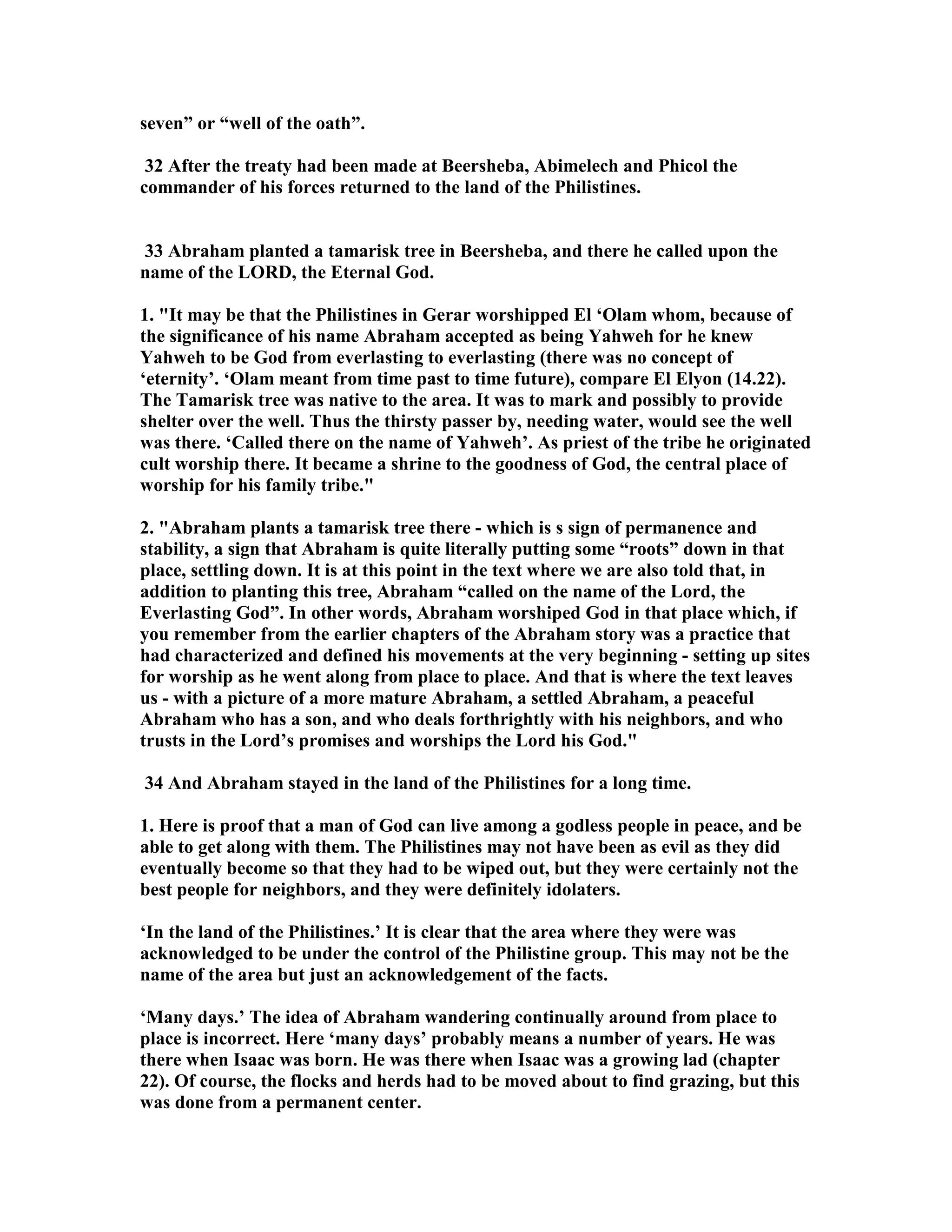 seven” or “well of the oath”. 
32 After the treaty had been made at Beersheba, Abimelech and Phicol the 
commander of his forces returned to the land of the Philistines. 
33 Abraham planted a tamarisk tree in Beersheba, and there he called upon the 
name of the LORD, the Eternal God. 
1. It may be that the Philistines in Gerar worshipped El ‘Olam whom, because of 
the significance of his name Abraham accepted as being Yahweh for he knew 
Yahweh to be God from everlasting to everlasting (there was no concept of 
‘eternity’. ‘Olam meant from time past to time future), compare El Elyon (14.22). 
The Tamarisk tree was native to the area. It was to mark and possibly to provide 
shelter over the well. Thus the thirsty passer by, needing water, would see the well 
was there. ‘Called there on the name of Yahweh’. As priest of the tribe he originated 
cult worship there. It became a shrine to the goodness of God, the central place of 
worship for his family tribe. 
2. Abraham plants a tamarisk tree there - which is s sign of permanence and 
stability, a sign that Abraham is quite literally putting some “roots” down in that 
place, settling down. It is at this point in the text where we are also told that, in 
addition to planting this tree, Abraham “called on the name of the Lord, the 
Everlasting God”. In other words, Abraham worshiped God in that place which, if 
you remember from the earlier chapters of the Abraham story was a practice that 
had characterized and defined his movements at the very beginning - setting up sites 
for worship as he went along from place to place. And that is where the text leaves 
us - with a picture of a more mature Abraham, a settled Abraham, a peaceful 
Abraham who has a son, and who deals forthrightly with his neighbors, and who 
trusts in the Lord’s promises and worships the Lord his God. 
34 And Abraham stayed in the land of the Philistines for a long time. 
1. Here is proof that a man of God can live among a godless people in peace, and be 
able to get along with them. The Philistines may not have been as evil as they did 
eventually become so that they had to be wiped out, but they were certainly not the 
best people for neighbors, and they were definitely idolaters. 
‘In the land of the Philistines.’ It is clear that the area where they were was 
acknowledged to be under the control of the Philistine group. This may not be the 
name of the area but just an acknowledgement of the facts. 
‘Many days.’ The idea of Abraham wandering continually around from place to 
place is incorrect. Here ‘many days’ probably means a number of years. He was 
there when Isaac was born. He was there when Isaac was a growing lad (chapter 
22). Of course, the flocks and herds had to be moved about to find grazing, but this 
was done from a permanent center. 
 