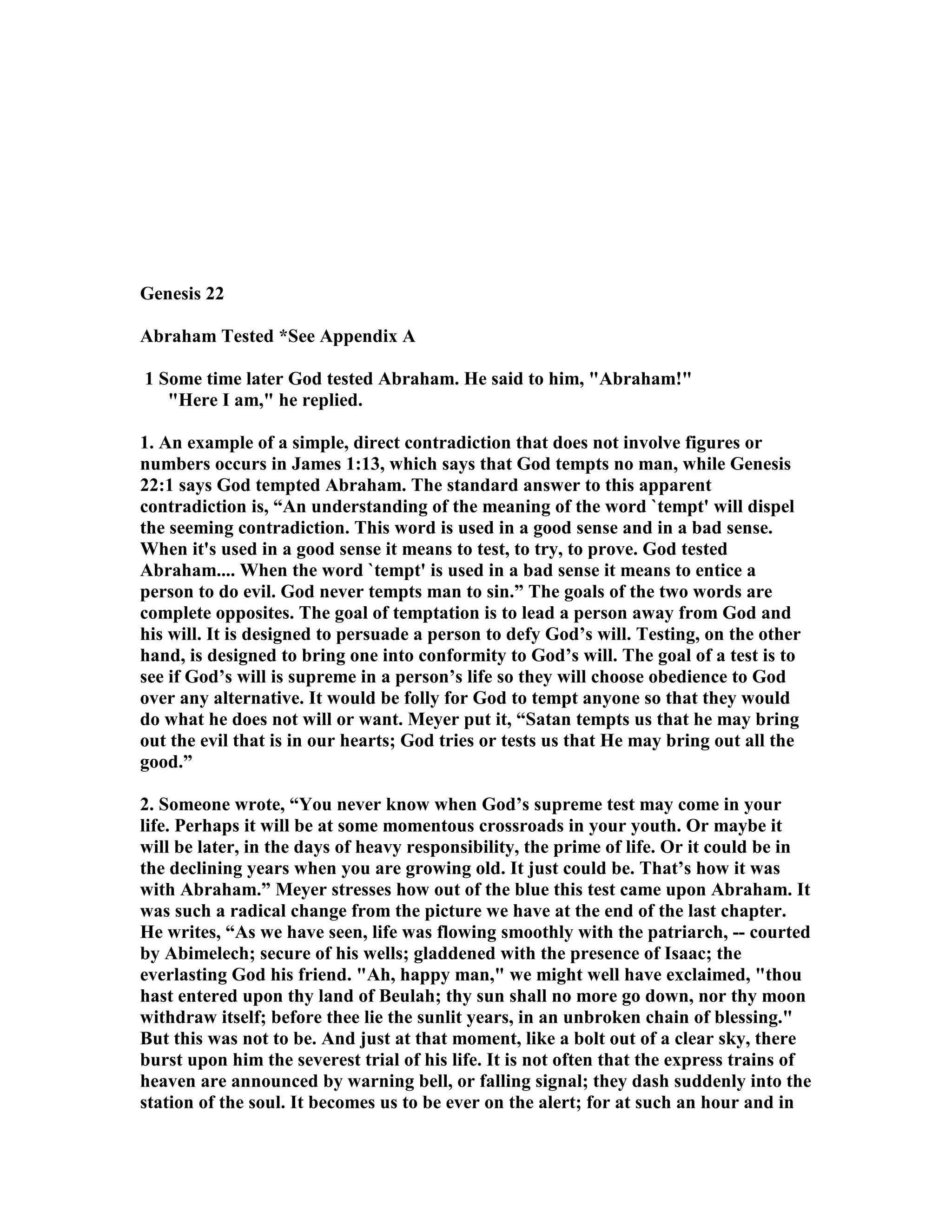 Genesis 22 
Abraham Tested *See Appendix A 
1 Some time later God tested Abraham. He said to him, Abraham! 
Here I am, he replied. 
1. An example of a simple, direct contradiction that does not involve figures or 
numbers occurs in James 1:13, which says that God tempts no man, while Genesis 
22:1 says God tempted Abraham. The standard answer to this apparent 
contradiction is, “An understanding of the meaning of the word `tempt' will dispel 
the seeming contradiction. This word is used in a good sense and in a bad sense. 
When it's used in a good sense it means to test, to try, to prove. God tested 
Abraham.... When the word `tempt' is used in a bad sense it means to entice a 
person to do evil. God never tempts man to sin.” The goals of the two words are 
complete opposites. The goal of temptation is to lead a person away from God and 
his will. It is designed to persuade a person to defy God’s will. Testing, on the other 
hand, is designed to bring one into conformity to God’s will. The goal of a test is to 
see if God’s will is supreme in a person’s life so they will choose obedience to God 
over any alternative. It would be folly for God to tempt anyone so that they would 
do what he does not will or want. Meyer put it, “Satan tempts us that he may bring 
out the evil that is in our hearts; God tries or tests us that He may bring out all the 
good.” 
2. Someone wrote, “You never know when God’s supreme test may come in your 
life. Perhaps it will be at some momentous crossroads in your youth. Or maybe it 
will be later, in the days of heavy responsibility, the prime of life. Or it could be in 
the declining years when you are growing old. It just could be. That’s how it was 
with Abraham.” Meyer stresses how out of the blue this test came upon Abraham. It 
was such a radical change from the picture we have at the end of the last chapter. 
He writes, “As we have seen, life was flowing smoothly with the patriarch, -- courted 
by Abimelech; secure of his wells; gladdened with the presence of Isaac; the 
everlasting God his friend. Ah, happy man, we might well have exclaimed, thou 
hast entered upon thy land of Beulah; thy sun shall no more go down, nor thy moon 
withdraw itself; before thee lie the sunlit years, in an unbroken chain of blessing. 
But this was not to be. And just at that moment, like a bolt out of a clear sky, there 
burst upon him the severest trial of his life. It is not often that the express trains of 
heaven are announced by warning bell, or falling signal; they dash suddenly into the 
station of the soul. It becomes us to be ever on the alert; for at such an hour and in 
 