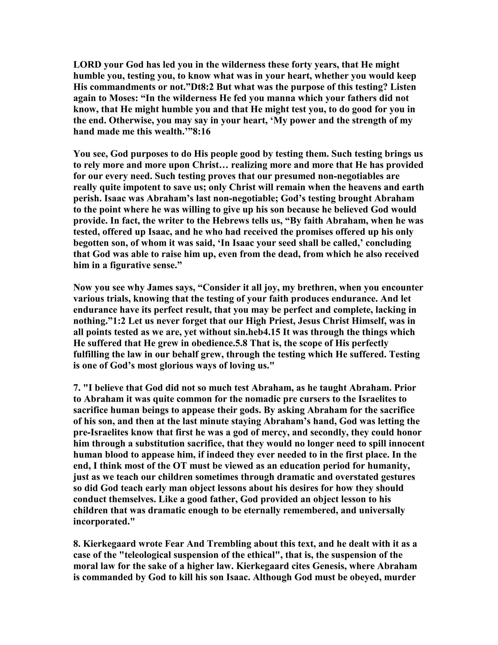 LORD your God has led you in the wilderness these forty years, that He might 
humble you, testing you, to know what was in your heart, whether you would keep 
His commandments or not.”Dt8:2 But what was the purpose of this testing? Listen 
again to Moses: “In the wilderness He fed you manna which your fathers did not 
know, that He might humble you and that He might test you, to do good for you in 
the end. Otherwise, you may say in your heart, ‘My power and the strength of my 
hand made me this wealth.’”8:16 
You see, God purposes to do His people good by testing them. Such testing brings us 
to rely more and more upon Christ… realizing more and more that He has provided 
for our every need. Such testing proves that our presumed non-negotiables are 
really quite impotent to save us; only Christ will remain when the heavens and earth 
perish. Isaac was Abraham’s last non-negotiable; God’s testing brought Abraham 
to the point where he was willing to give up his son because he believed God would 
provide. In fact, the writer to the Hebrews tells us, “By faith Abraham, when he was 
tested, offered up Isaac, and he who had received the promises offered up his only 
begotten son, of whom it was said, ‘In Isaac your seed shall be called,’ concluding 
that God was able to raise him up, even from the dead, from which he also received 
him in a figurative sense.” 
ow you see why James says, “Consider it all joy, my brethren, when you encounter 
various trials, knowing that the testing of your faith produces endurance. And let 
endurance have its perfect result, that you may be perfect and complete, lacking in 
nothing.”1:2 Let us never forget that our High Priest, Jesus Christ Himself, was in 
all points tested as we are, yet without sin.heb4.15 It was through the things which 
He suffered that He grew in obedience.5.8 That is, the scope of His perfectly 
fulfilling the law in our behalf grew, through the testing which He suffered. Testing 
is one of God’s most glorious ways of loving us. 
7. I believe that God did not so much test Abraham, as he taught Abraham. Prior 
to Abraham it was quite common for the nomadic pre cursers to the Israelites to 
sacrifice human beings to appease their gods. By asking Abraham for the sacrifice 
of his son, and then at the last minute staying Abraham’s hand, God was letting the 
pre-Israelites know that first he was a god of mercy, and secondly, they could honor 
him through a substitution sacrifice, that they would no longer need to spill innocent 
human blood to appease him, if indeed they ever needed to in the first place. In the 
end, I think most of the OT must be viewed as an education period for humanity, 
just as we teach our children sometimes through dramatic and overstated gestures 
so did God teach early man object lessons about his desires for how they should 
conduct themselves. Like a good father, God provided an object lesson to his 
children that was dramatic enough to be eternally remembered, and universally 
incorporated. 
8. Kierkegaard wrote Fear And Trembling about this text, and he dealt with it as a 
case of the teleological suspension of the ethical, that is, the suspension of the 
moral law for the sake of a higher law. Kierkegaard cites Genesis, where Abraham 
is commanded by God to kill his son Isaac. Although God must be obeyed, murder 
 