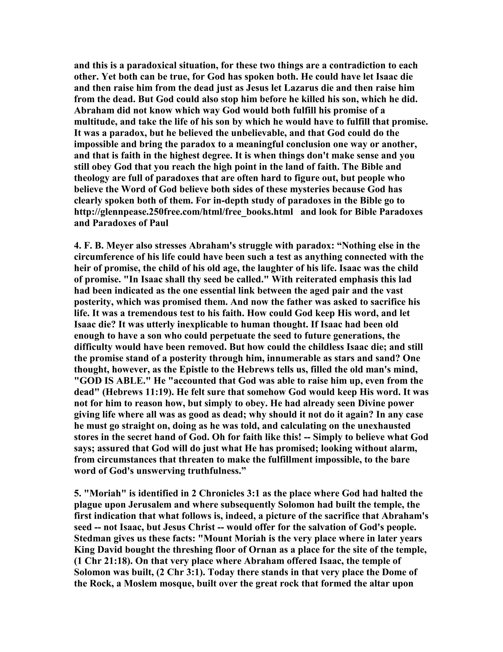 and this is a paradoxical situation, for these two things are a contradiction to each 
other. Yet both can be true, for God has spoken both. He could have let Isaac die 
and then raise him from the dead just as Jesus let Lazarus die and then raise him 
from the dead. But God could also stop him before he killed his son, which he did. 
Abraham did not know which way God would both fulfill his promise of a 
multitude, and take the life of his son by which he would have to fulfill that promise. 
It was a paradox, but he believed the unbelievable, and that God could do the 
impossible and bring the paradox to a meaningful conclusion one way or another, 
and that is faith in the highest degree. It is when things don't make sense and you 
still obey God that you reach the high point in the land of faith. The Bible and 
theology are full of paradoxes that are often hard to figure out, but people who 
believe the Word of God believe both sides of these mysteries because God has 
clearly spoken both of them. For in-depth study of paradoxes in the Bible go to 
http://glennpease.250free.com/html/free_books.html and look for Bible Paradoxes 
and Paradoxes of Paul 
4. F. B. Meyer also stresses Abraham's struggle with paradox: “othing else in the 
circumference of his life could have been such a test as anything connected with the 
heir of promise, the child of his old age, the laughter of his life. Isaac was the child 
of promise. In Isaac shall thy seed be called. With reiterated emphasis this lad 
had been indicated as the one essential link between the aged pair and the vast 
posterity, which was promised them. And now the father was asked to sacrifice his 
life. It was a tremendous test to his faith. How could God keep His word, and let 
Isaac die? It was utterly inexplicable to human thought. If Isaac had been old 
enough to have a son who could perpetuate the seed to future generations, the 
difficulty would have been removed. But how could the childless Isaac die; and still 
the promise stand of a posterity through him, innumerable as stars and sand? One 
thought, however, as the Epistle to the Hebrews tells us, filled the old man's mind, 
GOD IS ABLE. He accounted that God was able to raise him up, even from the 
dead (Hebrews 11:19). He felt sure that somehow God would keep His word. It was 
not for him to reason how, but simply to obey. He had already seen Divine power 
giving life where all was as good as dead; why should it not do it again? In any case 
he must go straight on, doing as he was told, and calculating on the unexhausted 
stores in the secret hand of God. Oh for faith like this! -- Simply to believe what God 
says; assured that God will do just what He has promised; looking without alarm, 
from circumstances that threaten to make the fulfillment impossible, to the bare 
word of God's unswerving truthfulness.” 
5. Moriah is identified in 2 Chronicles 3:1 as the place where God had halted the 
plague upon Jerusalem and where subsequently Solomon had built the temple, the 
first indication that what follows is, indeed, a picture of the sacrifice that Abraham's 
seed -- not Isaac, but Jesus Christ -- would offer for the salvation of God's people. 
Stedman gives us these facts: Mount Moriah is the very place where in later years 
King David bought the threshing floor of Ornan as a place for the site of the temple, 
(1 Chr 21:18). On that very place where Abraham offered Isaac, the temple of 
Solomon was built, (2 Chr 3:1). Today there stands in that very place the Dome of 
the Rock, a Moslem mosque, built over the great rock that formed the altar upon 
 