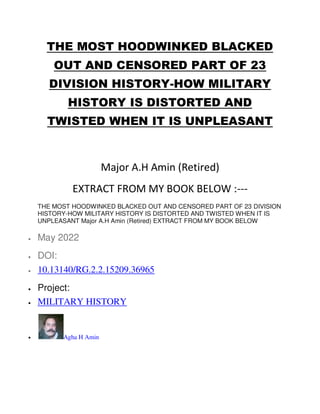 THE MOST HOODWINKED BLACKED
OUT AND CENSORED PART OF 23
DIVISION HISTORY-HOW MILITARY
HISTORY IS DISTORTED AND
TWISTED WHEN IT IS UNPLEASANT
Major A.H Amin (Retired)
EXTRACT FROM MY BOOK BELOW :---
THE MOST HOODWINKED BLACKED OUT AND CENSORED PART OF 23 DIVISION
HISTORY-HOW MILITARY HISTORY IS DISTORTED AND TWISTED WHEN IT IS
UNPLEASANT Major A.H Amin (Retired) EXTRACT FROM MY BOOK BELOW
 May 2022
 DOI:
 10.13140/RG.2.2.15209.36965
 Project:
 MILITARY HISTORY
 Agha H Amin
 