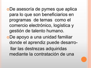 De asesoría de pymes que aplica para lo que son beneficiarios en programas  de temas  como el comercio electrónico, logística y gestión de talento humano. De apoyo a una unidad familiar donde el aprendiz puede desarro-   llar las destrezas adquiridas mediante la contratación de una 