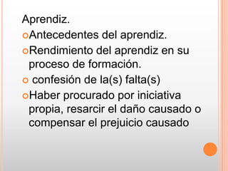 Aprendiz.Antecedentes del aprendiz.Rendimiento del aprendiz en su proceso de formación. confesión de la(s) falta(s)Haber procurado por iniciativa propia, resarcir el daño causado o compensar el prejuicio causado