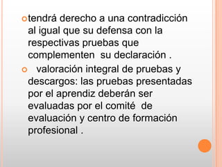tendrá derecho a una contradicción al igual que su defensa con la respectivas pruebas que complementen  su declaración .   valoración integral de pruebas y descargos: las pruebas presentadas por el aprendiz deberán ser evaluadas por el comité  de evaluación y centro de formación profesional .