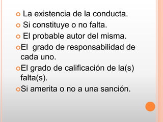  La existencia de la conducta. Si constituye o no falta. El probable autor del misma.El  grado de responsabilidad de cada uno. El grado de calificación de la(s) falta(s).Si amerita o no a una sanción.