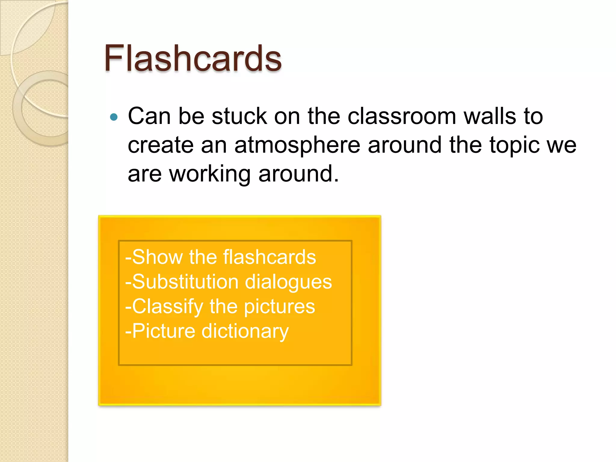 Flashcards


Can be stuck on the classroom walls to
create an atmosphere around the topic we
are working around.

-Show the flashcards
-Substitution dialogues
-Classify the pictures
-Picture dictionary

 