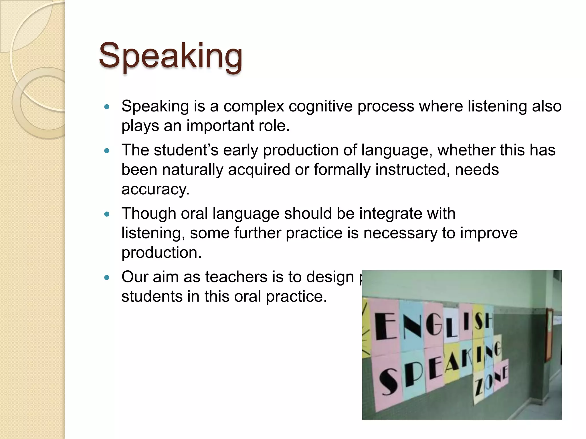 Speaking








Speaking is a complex cognitive process where listening also
plays an important role.
The student’s early production of language, whether this has
been naturally acquired or formally instructed, needs
accuracy.
Though oral language should be integrate with
listening, some further practice is necessary to improve
production.
Our aim as teachers is to design procedures to involve
students in this oral practice.

 