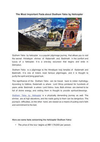 The Most Important Facts about Dodham Yatra by Helicopter
Dodham Yatra by helicopter is a popular pilgrimage journey that allows you to visit
the sacred Himalayan shrines of Kedarnath and Badrinath in the comfort and
luxury of a helicopter. It is a one-day excursion that begins and ends in
Dehradun.
Dodham Yatra is a pilgrimage to the Himalayan holy temples of Kedarnath and
Badrinath. It is one of India's most famous pilgrimages, and it is thought to
purify the spirit and bring good luck.
The significance of the Dodham Yatra can be traced back to indian mythology.
According to folklore, Kedarnath is where Lord Shiva pondered for hundreds of
years, while Badrinath is where Lord Vishnu lives. Both shrines are claimed to be
full of divine energy, and visiting them is thought to provide spiritual blessings.
Dodham Yatra by Helicopter is a physically demanding journey as well. The
shrines are at high elevations, and the roads going to them can be dangerous. The
journey's difficulties, on the other hand, are viewed as a means of putting one's faith
and commitment to the test.
Here are some facts concerning the helicopter Dodham Yatra:
• The price of the tour begins at INR 1,79,000 per person.
 