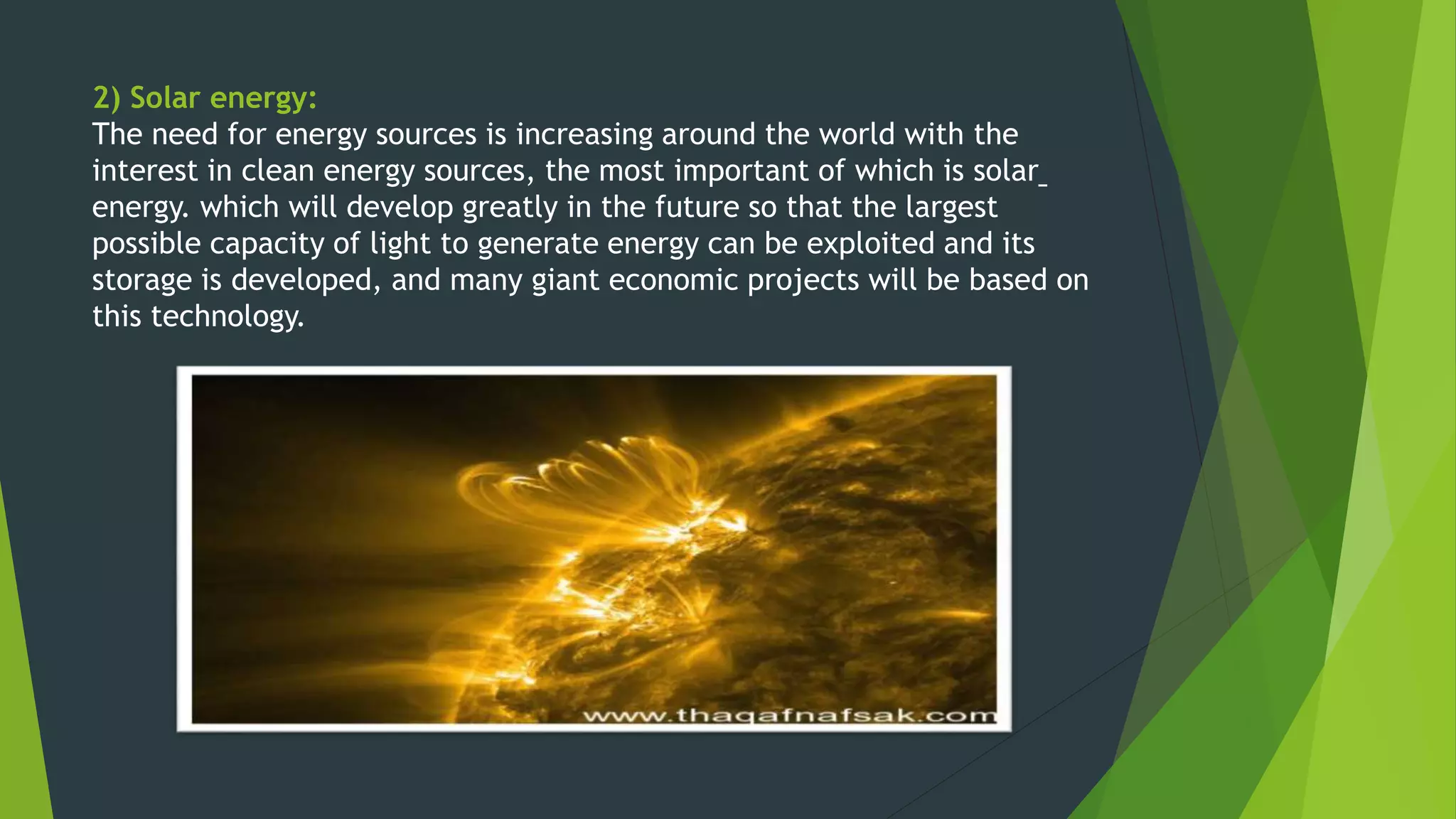 2) Solar energy:
The need for energy sources is increasing around the world with the
interest in clean energy sources, the most important of which is solar
energy. which will develop greatly in the future so that the largest
possible capacity of light to generate energy can be exploited and its
storage is developed, and many giant economic projects will be based on
this technology.
 