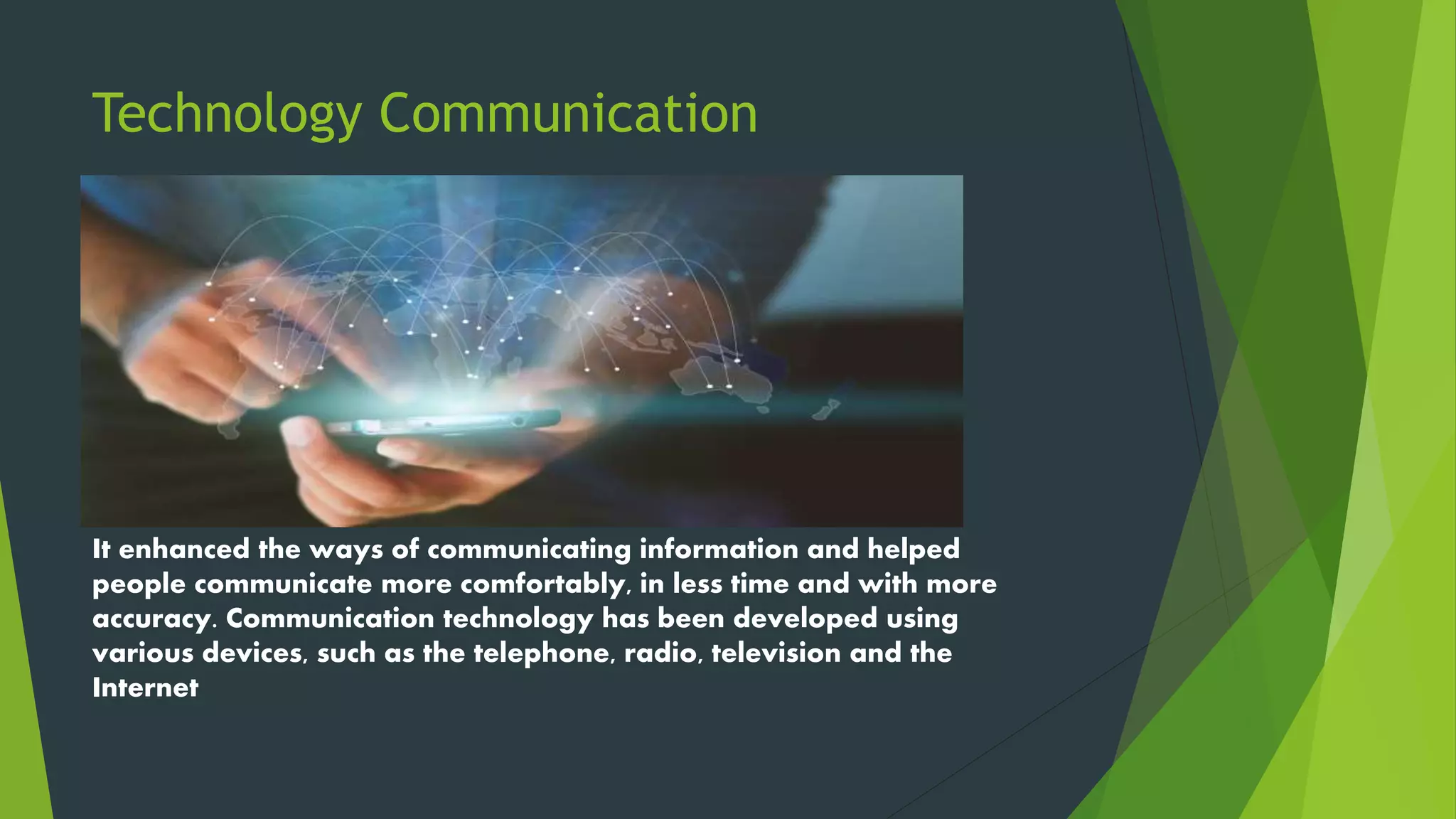 Technology Communication
It enhanced the ways of communicating information and helped
people communicate more comfortably, in less time and with more
accuracy. Communication technology has been developed using
various devices, such as the telephone, radio, television and the
Internet
 