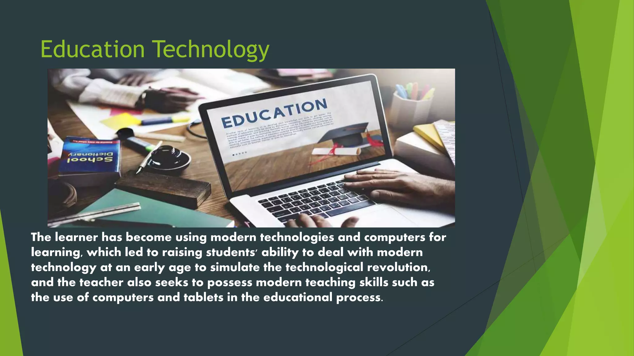 Education Technology
The learner has become using modern technologies and computers for
learning, which led to raising students' ability to deal with modern
technology at an early age to simulate the technological revolution,
and the teacher also seeks to possess modern teaching skills such as
the use of computers and tablets in the educational process.
 