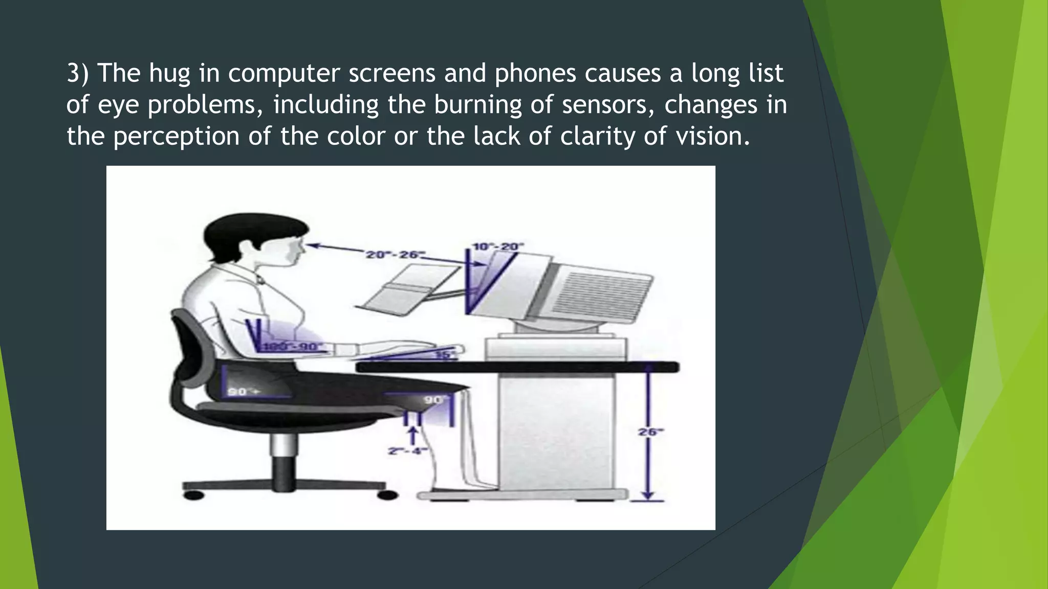 3) The hug in computer screens and phones causes a long list
of eye problems, including the burning of sensors, changes in
the perception of the color or the lack of clarity of vision.
 