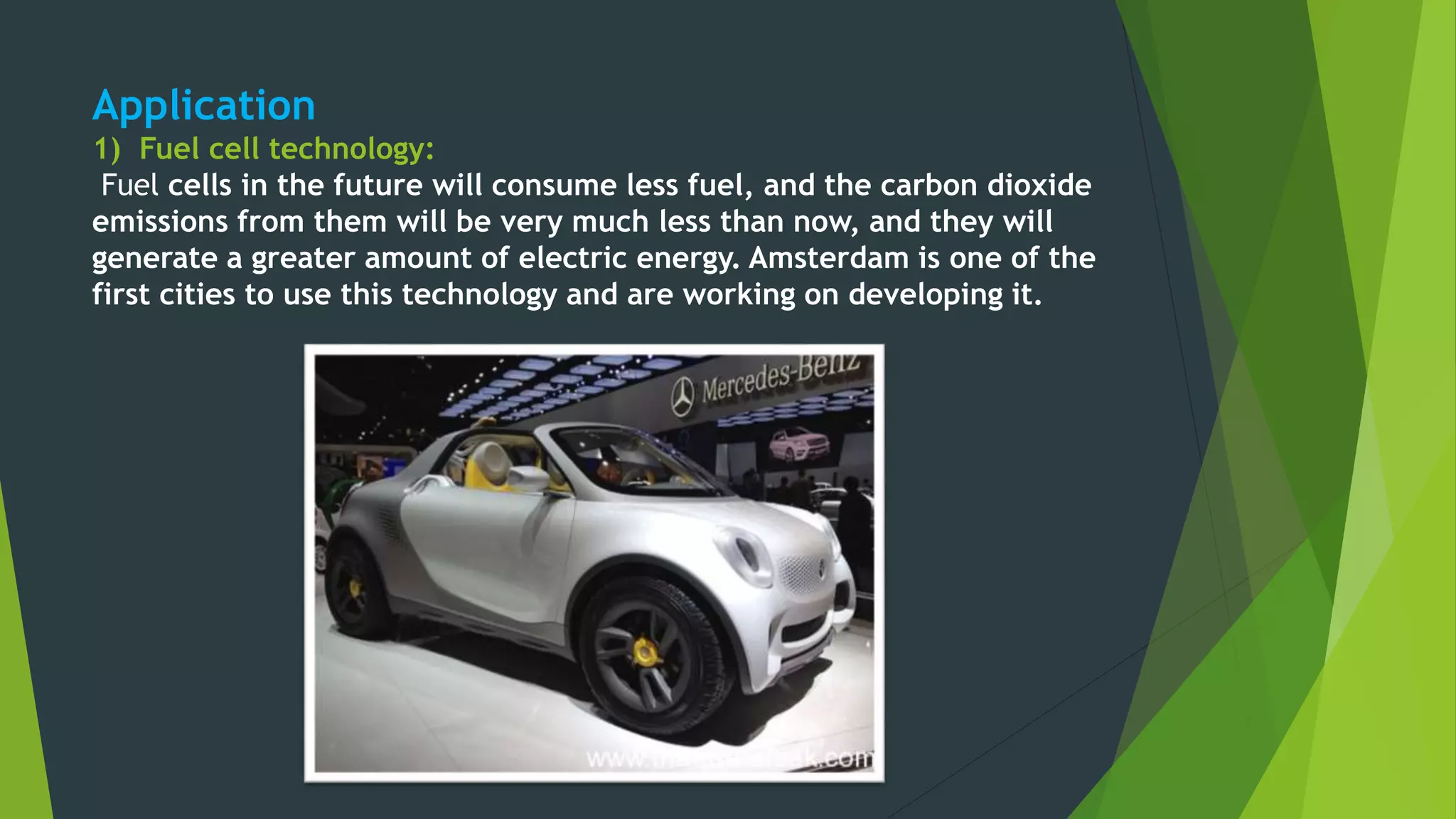 Application
1) Fuel cell technology:
Fuel cells in the future will consume less fuel, and the carbon dioxide
emissions from them will be very much less than now, and they will
generate a greater amount of electric energy. Amsterdam is one of the
first cities to use this technology and are working on developing it.
 