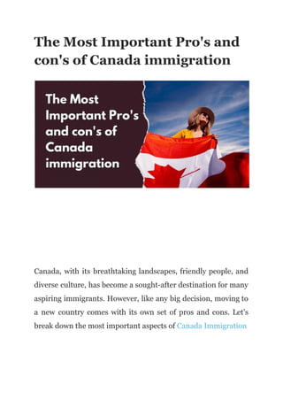 The Most Important Pro's and
con's of Canada immigration
Canada, with its breathtaking landscapes, friendly people, and
diverse culture, has become a sought-after destination for many
aspiring immigrants. However, like any big decision, moving to
a new country comes with its own set of pros and cons. Let's
break down the most important aspects of Canada Immigration
 