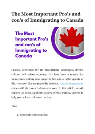 The Most Important Pro's and
con's of Immigrating to Canada
Canada, renowned for its breathtaking landscapes, diverse
culture, and robust economy, has long been a magnet for
immigrants seeking new opportunities and a better quality of
life. However, like any major life decision, Canada Immigration
comes with its own set of pros and cons. In this article, we will
explore the most significant aspects of this journey, tailored to
help you make an informed decision.
Pros:
1. Economic Opportunities:
 