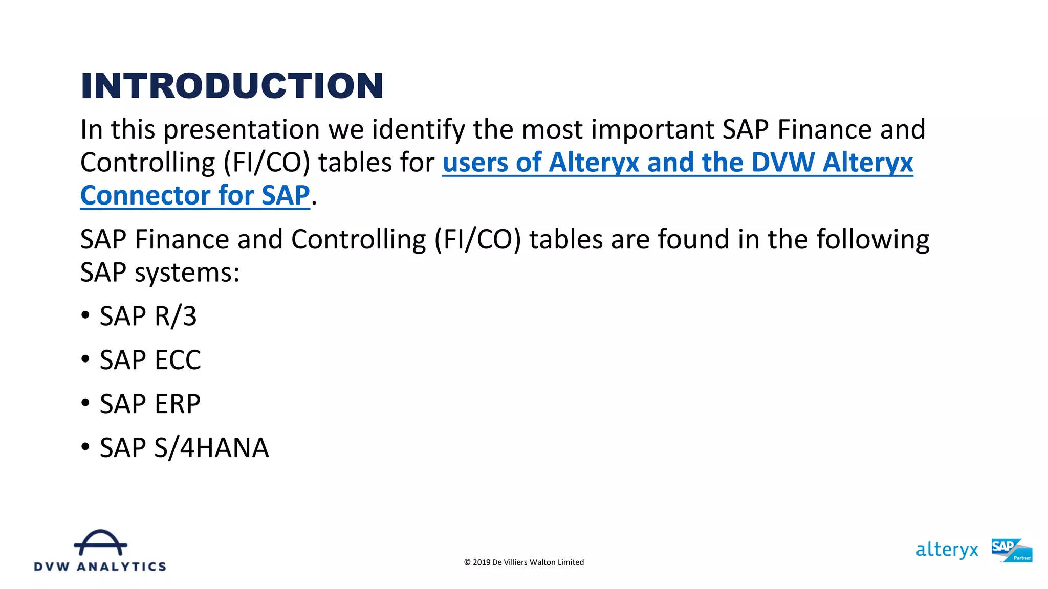 In this presentation we identify the most important SAP Finance and
Controlling (FI/CO) tables for users of Alteryx and the DVW Alteryx
Connector for SAP.
SAP Finance and Controlling (FI/CO) tables are found in the following
SAP systems:
• SAP R/3
• SAP ECC
• SAP ERP
• SAP S/4HANA
INTRODUCTION
© 2019 De Villiers Walton Limited
 