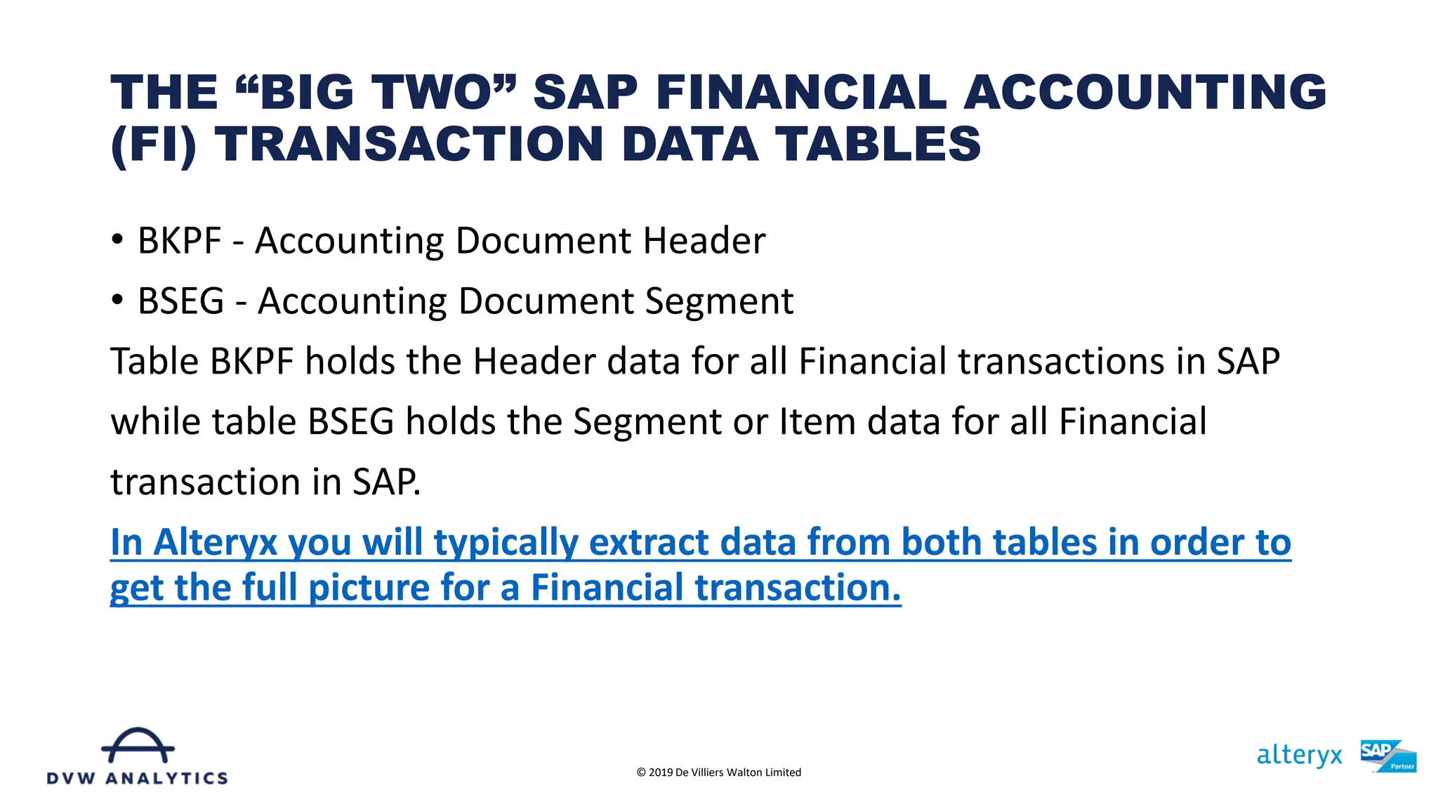• BKPF - Accounting Document Header
• BSEG - Accounting Document Segment
Table BKPF holds the Header data for all Financial transactions in SAP
while table BSEG holds the Segment or Item data for all Financial
transaction in SAP.
In Alteryx you will typically extract data from both tables in order to
get the full picture for a Financial transaction.
THE “BIG TWO” SAP FINANCIAL ACCOUNTING
(FI) TRANSACTION DATA TABLES
© 2019 De Villiers Walton Limited
 