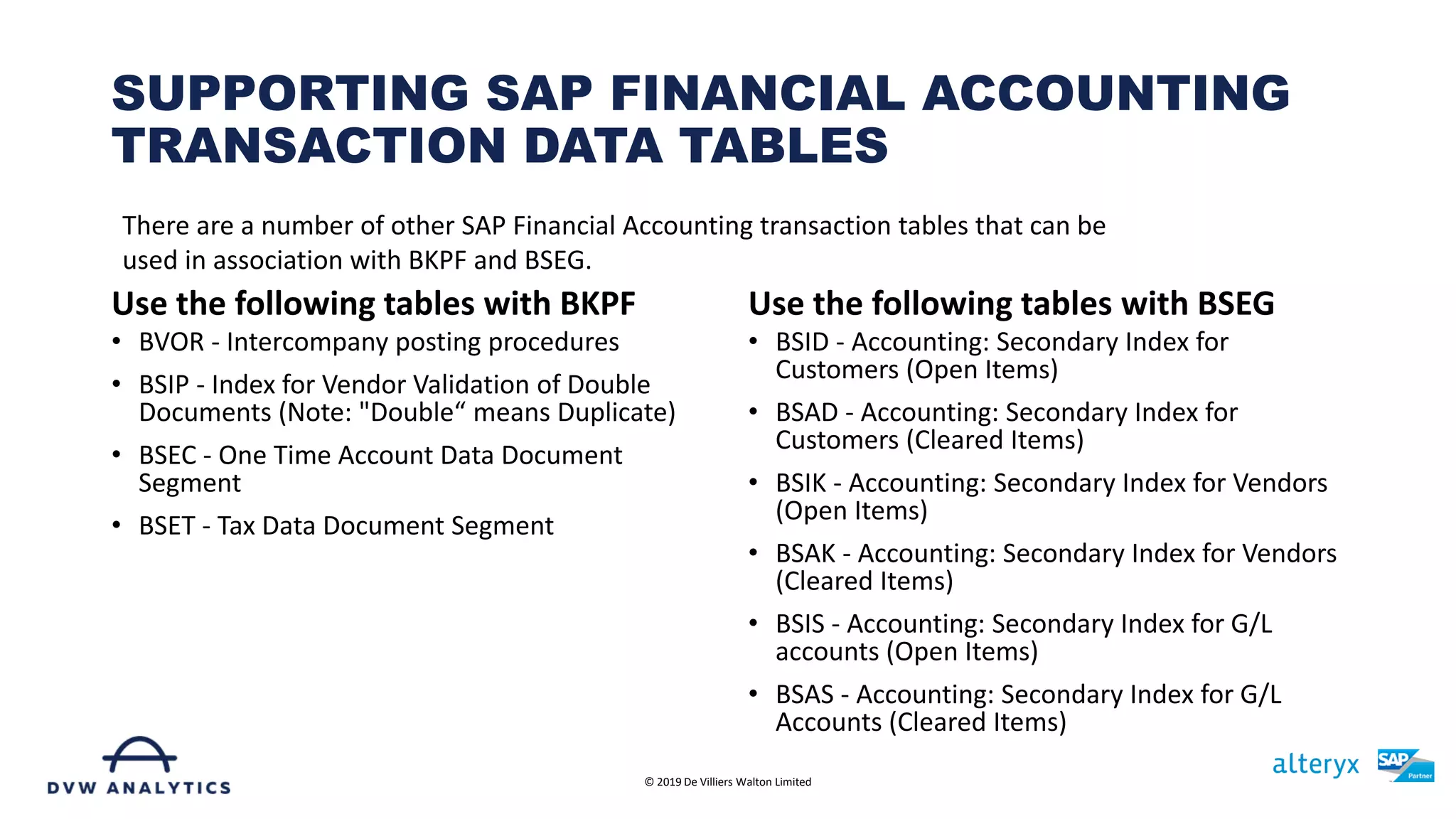 Use the following tables with BKPF
• BVOR - Intercompany posting procedures
• BSIP - Index for Vendor Validation of Double
Documents (Note: "Double“ means Duplicate)
• BSEC - One Time Account Data Document
Segment
• BSET - Tax Data Document Segment
Use the following tables with BSEG
• BSID - Accounting: Secondary Index for
Customers (Open Items)
• BSAD - Accounting: Secondary Index for
Customers (Cleared Items)
• BSIK - Accounting: Secondary Index for Vendors
(Open Items)
• BSAK - Accounting: Secondary Index for Vendors
(Cleared Items)
• BSIS - Accounting: Secondary Index for G/L
accounts (Open Items)
• BSAS - Accounting: Secondary Index for G/L
Accounts (Cleared Items)
SUPPORTING SAP FINANCIAL ACCOUNTING
TRANSACTION DATA TABLES
© 2019 De Villiers Walton Limited
There are a number of other SAP Financial Accounting transaction tables that can be
used in association with BKPF and BSEG.
 