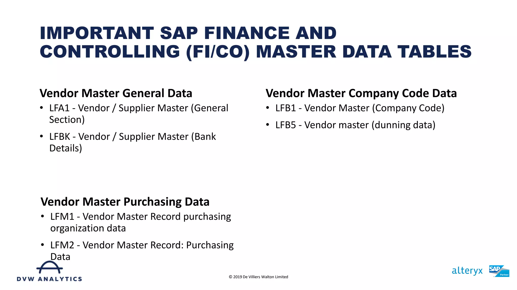 Vendor Master General Data
• LFA1 - Vendor / Supplier Master (General
Section)
• LFBK - Vendor / Supplier Master (Bank
Details)
Vendor Master Company Code Data
• LFB1 - Vendor Master (Company Code)
• LFB5 - Vendor master (dunning data)
IMPORTANT SAP FINANCE AND
CONTROLLING (FI/CO) MASTER DATA TABLES
© 2019 De Villiers Walton Limited
Vendor Master Purchasing Data
• LFM1 - Vendor Master Record purchasing
organization data
• LFM2 - Vendor Master Record: Purchasing
Data
 