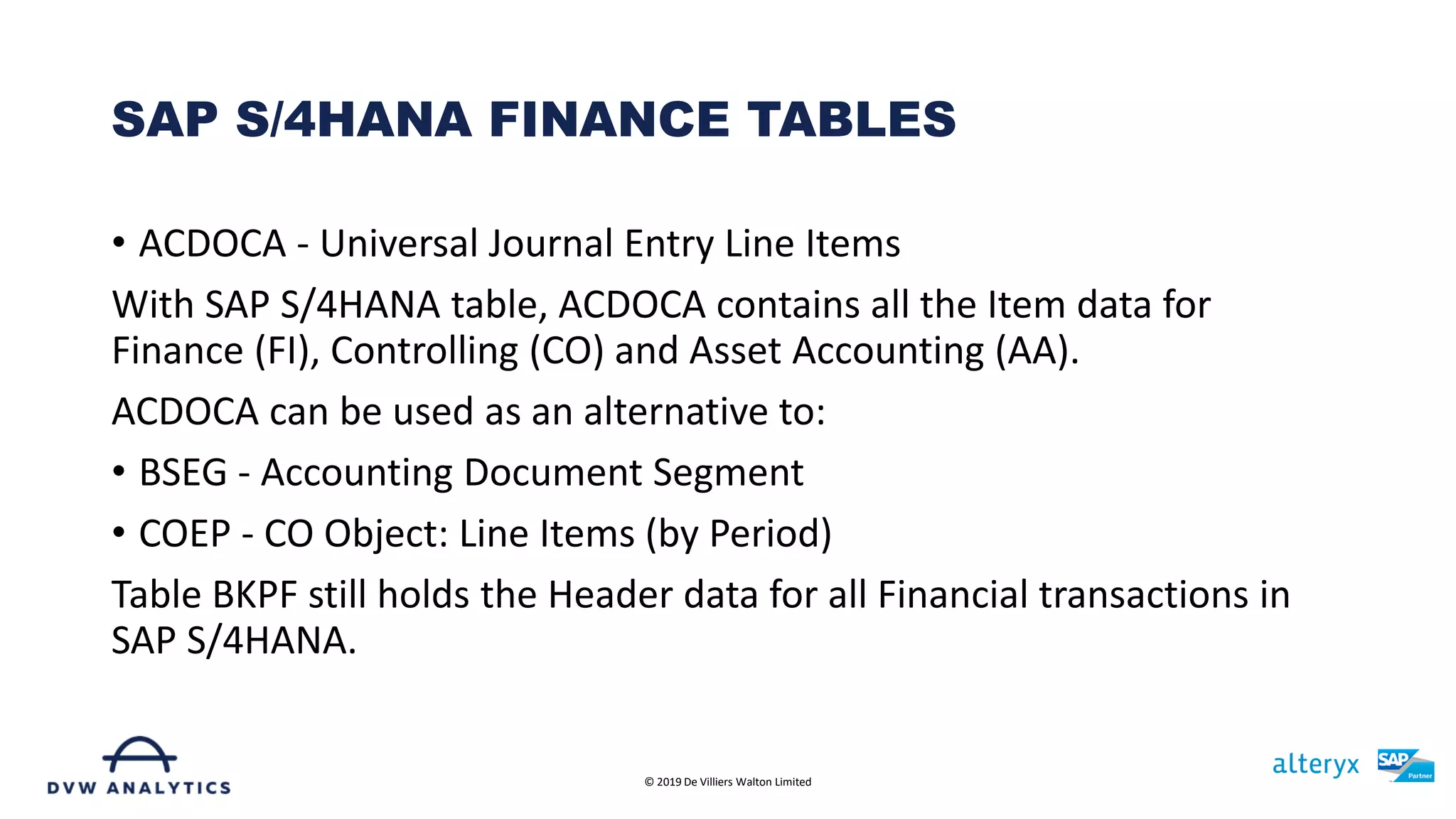 • ACDOCA - Universal Journal Entry Line Items
With SAP S/4HANA table, ACDOCA contains all the Item data for
Finance (FI), Controlling (CO) and Asset Accounting (AA).
ACDOCA can be used as an alternative to:
• BSEG - Accounting Document Segment
• COEP - CO Object: Line Items (by Period)
Table BKPF still holds the Header data for all Financial transactions in
SAP S/4HANA.
SAP S/4HANA FINANCE TABLES
© 2019 De Villiers Walton Limited
 