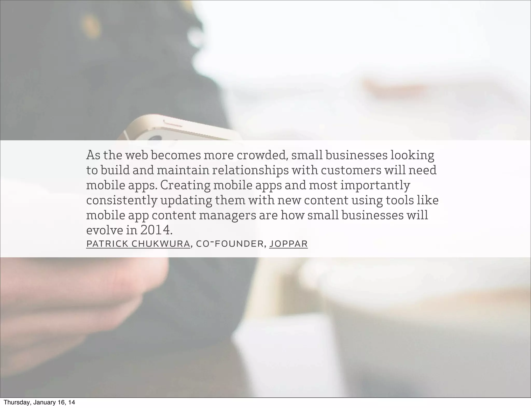 As the web becomes more crowded, small businesses looking
to build and maintain relationships with customers will need
mobile apps. Creating mobile apps and most importantly
consistently updating them with new content using tools like
mobile app content managers are how small businesses will
evolve in 2014.
patrick chukwura, co-founder, joppar

Thursday, January 16, 14

 