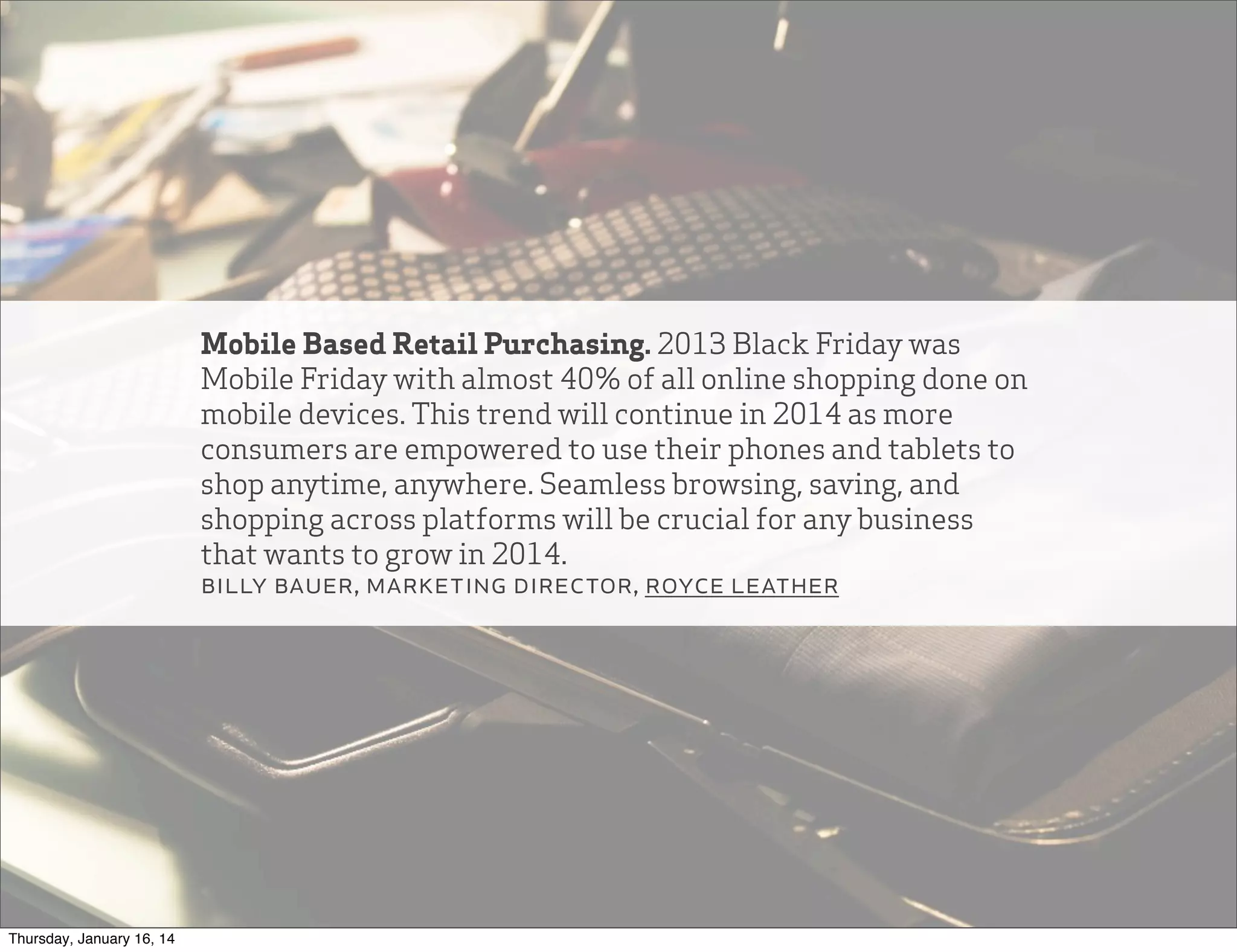 Mobile Based Retail Purchasing. 2013 Black Friday was
Mobile Friday with almost 40% of all online shopping done on
mobile devices. This trend will continue in 2014 as more
consumers are empowered to use their phones and tablets to
shop anytime, anywhere. Seamless browsing, saving, and
shopping across platforms will be crucial for any business
that wants to grow in 2014.
billy bauer, marketing director, royce leather

Thursday, January 16, 14

 