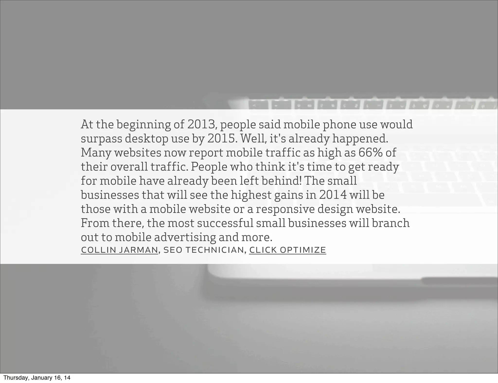 At the beginning of 2013, people said mobile phone use would
surpass desktop use by 2015. Well, it's already happened.
Many websites now report mobile traffic as high as 66% of
their overall traffic. People who think it's time to get ready
for mobile have already been left behind! The small
businesses that will see the highest gains in 2014 will be
those with a mobile website or a responsive design website.
From there, the most successful small businesses will branch
out to mobile advertising and more.
collin jarman, seo technician, click optimize

Thursday, January 16, 14

 