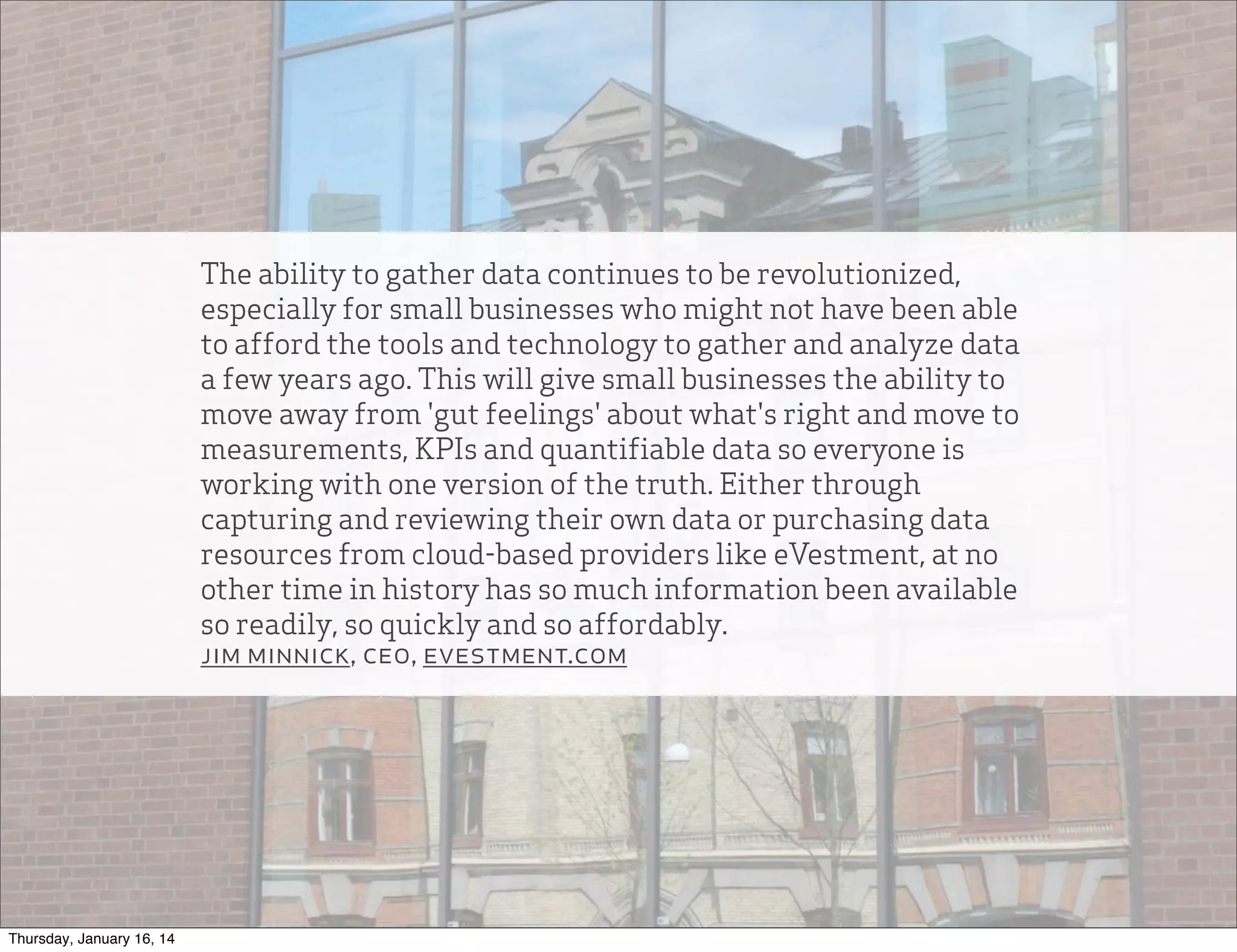 The ability to gather data continues to be revolutionized,
especially for small businesses who might not have been able
to afford the tools and technology to gather and analyze data
a few years ago. This will give small businesses the ability to
move away from 'gut feelings' about what's right and move to
measurements, KPIs and quantifiable data so everyone is
working with one version of the truth. Either through
capturing and reviewing their own data or purchasing data
resources from cloud-based providers like eVestment, at no
other time in history has so much information been available
so readily, so quickly and so affordably.
jim minnick, ceo, evestment.com

Thursday, January 16, 14

 