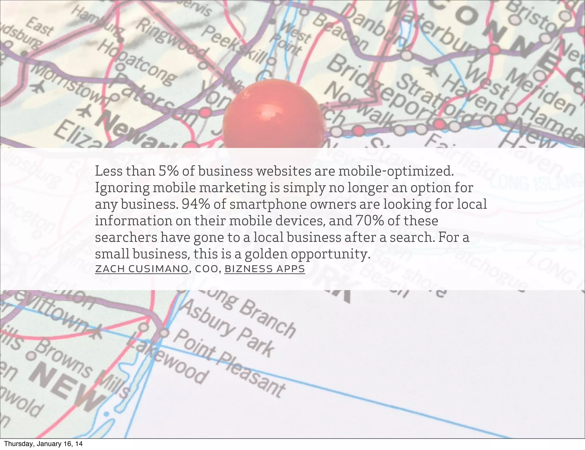 Less than 5% of business websites are mobile-optimized.
Ignoring mobile marketing is simply no longer an option for
any business. 94% of smartphone owners are looking for local
information on their mobile devices, and 70% of these
searchers have gone to a local business after a search. For a
small business, this is a golden opportunity.
zach cusimano, coo, bizness apps

Thursday, January 16, 14

 