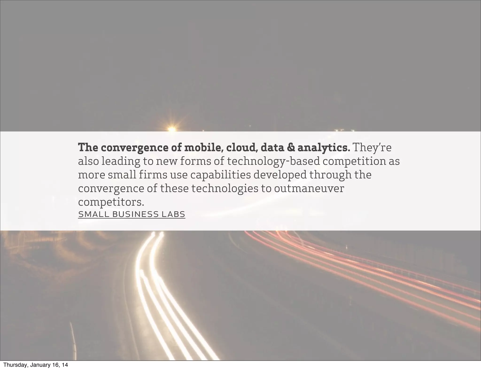 The convergence of mobile, cloud, data & analytics. They’re
also leading to new forms of technology-based competition as
more small firms use capabilities developed through the
convergence of these technologies to outmaneuver
competitors.
small business labs

Thursday, January 16, 14

 